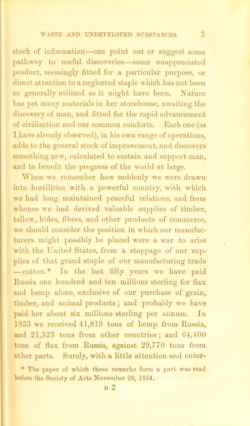 stock of information—can point out or suggest some pathway to useful discoveries—some unappreciated product, seemingly fitted for a particular purpose, or direct attention to a neglected staple which has not been so generally utilized as it might have been. Nature has yet many materials in her storehouse, awaiting the discovery of man, and fitted for the rapid advancement of civilization and our common comforts. Each one (as I have already observed), in his own range of operations, adds to the general stock of improvement, and discovers something new, calculated to sustain and support man, and to benefit the progress of the world at large. When we remember how suddenly we were drawn into hostilities with a powerful country, with which we had long maintained peaceful relations, and from whence we had derived valuable supplies of timber, tallow, hides, fibres, and other products of commerce, we should consider the jiosition in which our manufac- turers might possibly be placed were a war to arise with the United States, from a stoppage of our sup- plies of that grand staple of our manufacturing trade •—cotton.* In the last fifty years we have paid Itussia one hundred and ten millions sterling for flax and hemp alone, exclusive of our purchase of grain, timber, and animal products; and probably we have paid her about six millions sterling per annum. In 1853 we received 41,819 tons of hemp from Russia, and 21,323 tons from other countries; and 64,400 tons of flax from Russia, against 29,770 tons from other parts. Surely, with a little attention and enter- * The paper of which these remarks form a part was read before the Society of Arts November 29, 1854.