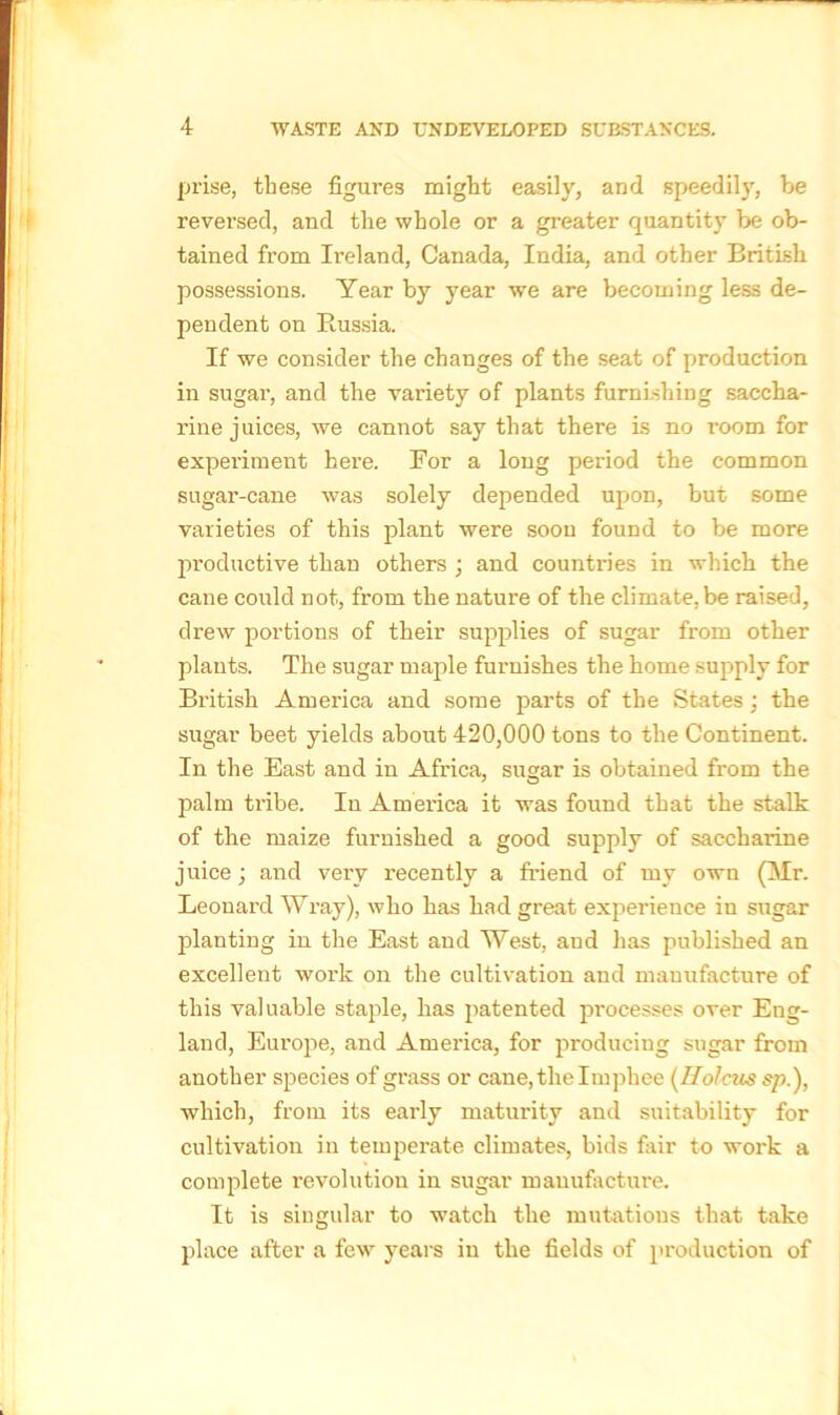 prise, these figures might easily, and speedily, be reversed, and the whole or a greater quantity be ob- tained from Ireland, Canada, India, and other British possessions. Year by year we are becoming less de- pendent on Russia. If we consider the changes of the seat of production in sugar, and the variety of plants furnishing saccha- rine juices, we cannot say that there Is no room for experiment here. For a long period the common sugar-cane was solely depended upon, but some varieties of this plant were soon found to be more productive than others ; and countries in which the cane could not, from the nature of the climate, be raised, drew portions of their supplies of sugar from other plants. The sugar maple furnishes the home supply for British America and some parts of the States; the sugar beet yields about 420,000 tons to the Continent. In the East and in Africa, sugar is obtained from the palm ti'ibe. In America it was found that the stalk of the maize furnished a good supply of saccharine juice; and very recently a friend of my own (Mr. Leonard Wray), who has had great experience in sugar planting in the East and West, and has published an excellent work on the cultivation and manufacture of this valuable staple, has patented pi'ocesses over Eng- land, Europe, and America, for producing sugar from another species of grass or cane, the Imphee (Holms sp.), which, from its early maturity and suitability for cultivation in temperate climates, bids fair to work a complete revolution in sugar manufacture. It is singular to watch the mutations that take place after a few years in the fields of production of