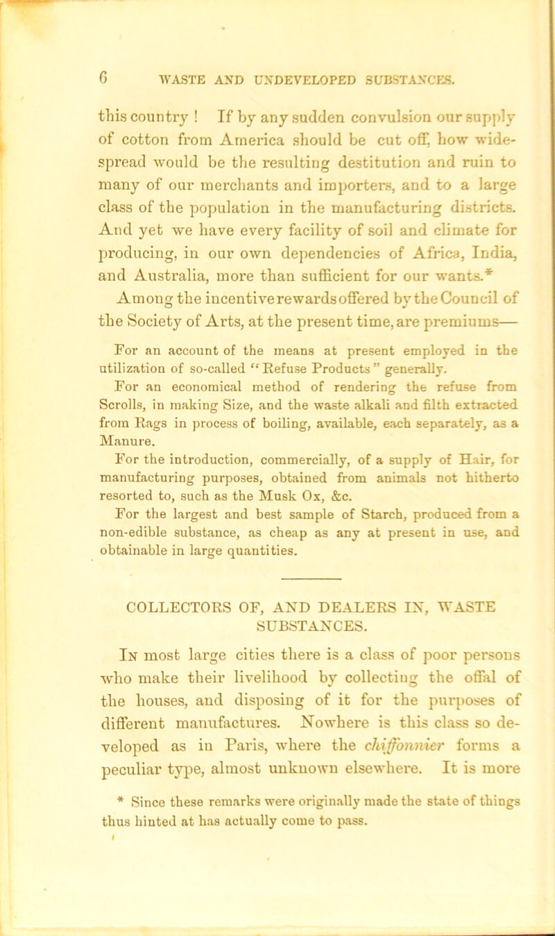 this country ! If by any sudden convulsion our supply of cotton from America should be cut off how wide- spread would be the resulting destitution and ruin to many of our merchants and importers, and to a large class of the population in the manufacturing districts. And yet we have every facility of soil and climate for producing, in our own dependencies of Africa, India, and Australia, more than sufficient for our wants.* Among the incentive rewards offered bvthe Council of the Society of Arts, at the present time, are premiums— For an account of the means at present employed in the utilization of so-called “Refuse Products” generally. For an economical method of rendering the refuse from Scrolls, in making Size, and the waste alkali and filth extracted from Rags in process of boiling, available, each separately, as a Manure. For the introduction, commercially, of a supply of Hair, for manufacturing purposes, obtained from animals not hitherto resorted to, such as the Musk Ox, &c. For the largest and best sample of Starch, produced from a non-edible substance, as cheap as any at present in use, and obtainable in large quantities. COLLECTORS OF, AND DEALERS IN, WASTE SUBSTANCES. In most large cities there is a class of poor persous who make their livelihood by collectiug the offal of the houses, and disposing of it for the purposes of different manufactures. Nowhere is this class so de- veloped as in Paris, where the cliiffonnier forms a peculiar type, almost unknown elsewhere. It is more * Since these remarks were originally made the state of things thus hinted at has actually come to pass.