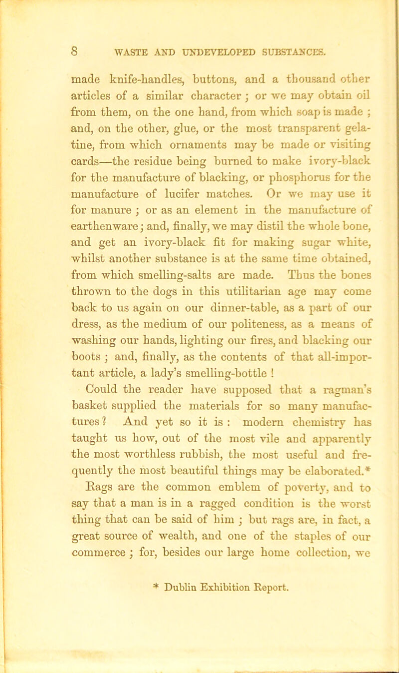 made knife-handles, buttons, and a thousand other articles of a similar character ; or we may obtain oil from them, on the one hand, from which soap is made ; and, on the other, glue, or the most transparent gela- tine, from which ornaments may be made or visiting cards—the l’esidue being burned to make ivory-black for the manufacture of blacking, or phosphorus for the manufacture of lucifer matches. Or we may use it for manure ; or as an element in the manufacture of earthenware; and, finally, we may distil the whole bone, and get an ivory-black fit for making sugar white, whilst another substance is at the same time obtained, from which smelling-salts are made. Thus the bones thrown to the dogs in this utilitarian age may come back to us again on our dinner-table, as a part of our dress, as the medium of our politeness, as a means of washing our hands, lighting our fires, and blacking our boots ; and, finally, as the contents of that all-impor- tant article, a lady’s smelling-bottle ! Could the reader have supposed that a ragman’s basket supplied the materials for so many manufac- tures 1 And yet so it is : modern chemistry has taught us how, out of the most vile and apparently the most worthless rubbish, the most useful and fre- quently the most beautiful things may be elaborated.* Rags are the common emblem of poverty, and to say that a man is in a ragged condition is the worst thing that can be said of him ; but rags are, in fact, a great source of wealth, and one of the staples of our commerce ; for, besides our large home collection, we * Dublin Exhibition Report.