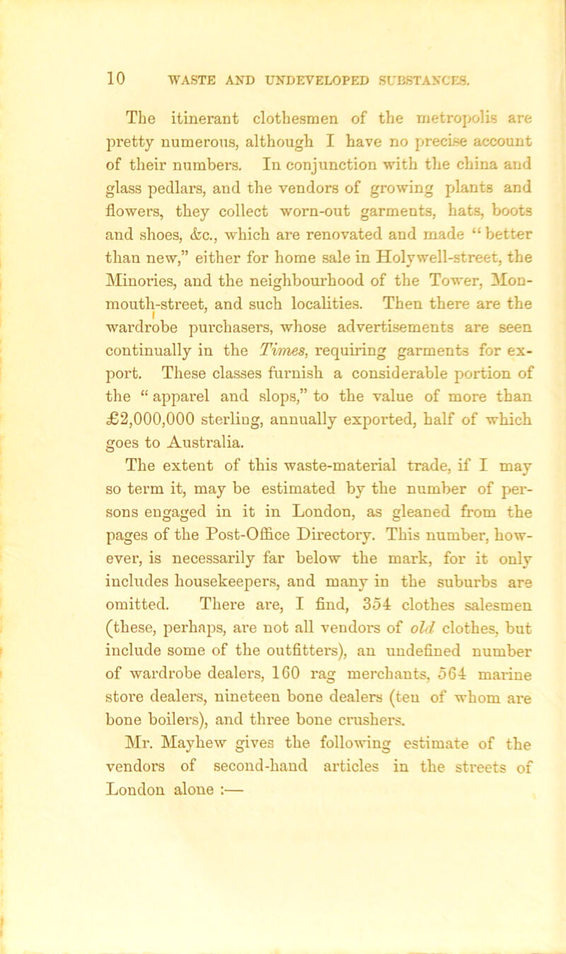 The itinerant clothesmen of the metropolis are pretty numerous, although I have no precise account of their numbers. In conjunction with the china and glass pedlars, and the vendors of growing plants and flowers, they collect worn-out garments, hats, boots and shoes, &c., which are renovated and made “ better than new,” either for home sale in Holywell-street, the Minories, and the neighbourhood of the Tower, Mon- mouth-street, and such localities. Then there are the i wardrobe purchasers, whose advertisements are seen continually in the Times, requiring garments for ex- port. These classes furnish a considerable portion of the “ apparel and slops,” to the value of more than £2,000,000 sterling, annually exported, half of which goes to Australia. The extent of this waste-material trade, if I may so term it, may be estimated by the number of per- sons engaged in it in London, as gleaned from the pages of the Post-Office Directory. This number, how- ever, is necessarily far below the mark, for it only includes housekeepers, and many in the suburbs are omitted. There ai’e, I find, 354 clothes salesmen (these, perhaps, arc not all vendors of old clothes, but include some of the outfitters), an undefined number of wardrobe dealers, 160 rag merchants, 564 marine store dealers, nineteen bone dealers (teu of whom are bone boilers), and three bone crushers. Mr. Mayhew gives the following estimate of the vendors of second-hand articles in the streets of London alone :—