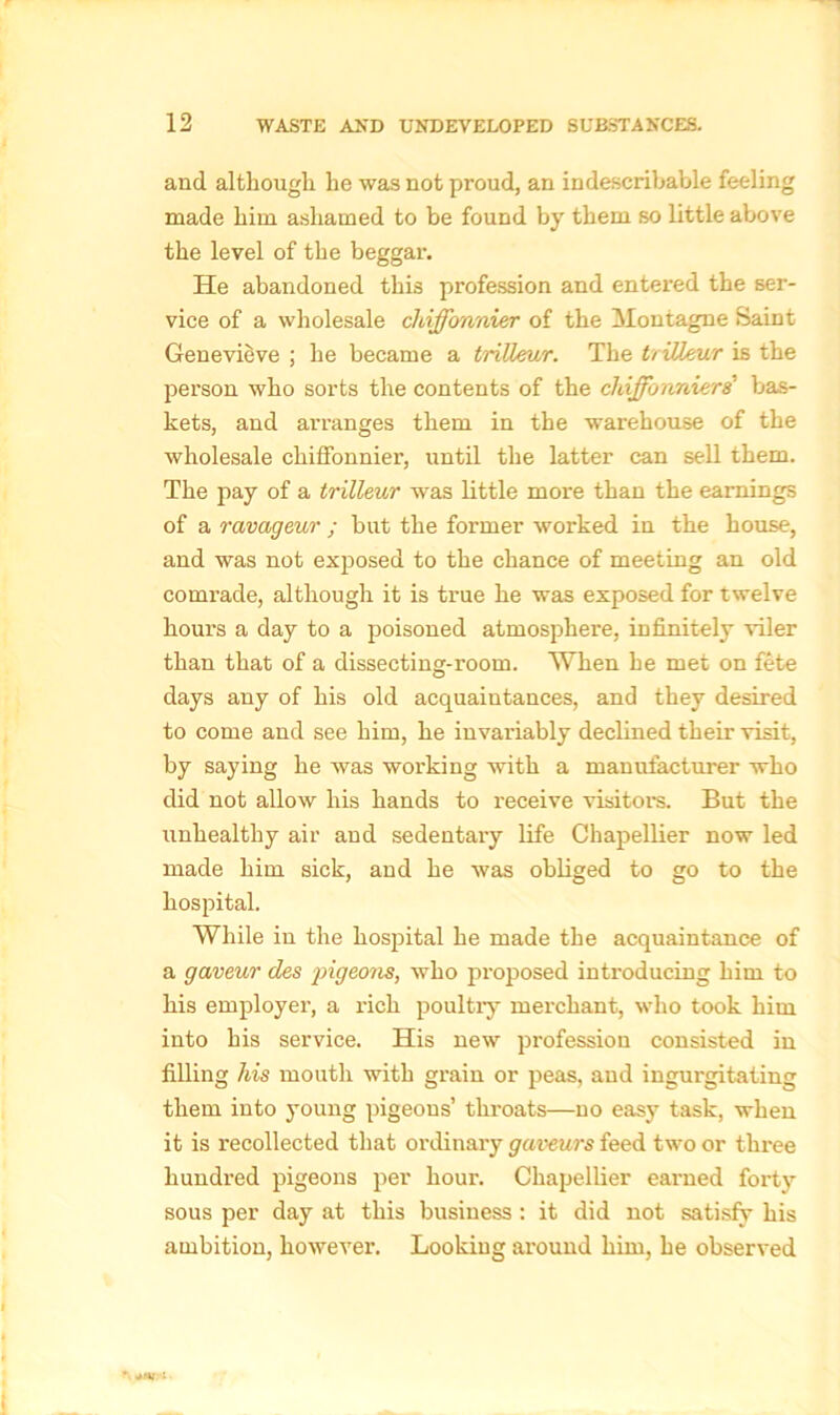 and although he was not proud, an indescribable feeling made him ashamed to be found by them so little above the level of the beggar. He abandoned this profession and entered the ser- vice of a wholesale chiffovmier of the Montagne Saint Genevieve ; he became a trilleur. The ttiUeur is the person who sorts the contents of the chiffonnierd bas- kets, and arranges them in the warehouse of the wholesale chiffonnier, until the latter can sell them. The pay of a trilleur was little more than the earnings of a ravageur ; but the former worked in the house, and was not exposed to the chance of meeting an old comrade, although it is true he was exposed for twelve hours a day to a poisoned atmosphere, infinitely viler than that of a dissecting-room. When he met on fete days any of his old acquaintances, and they desired to come and see him, he invaluably declined their visit, by saying he was working with a manufacturer who did not allow his hands to receive visitors. But the unhealthy air and sedentary life Chapellier now led made him sick, and he was obliged to go to the hospital. While in the hospital he made the acquaintance of a gaveur des -pigeons, who proposed introducing him to his employei’, a rich poultry merchant, who took him into his service. His new profession consisted in filling his mouth with grain or peas, and ingurgitating them into young pigeons’ throats—no easy task, when it is recollected that ordinary gaveurs feed two or three hundred pigeons per hour. Chapellier earned forty sous per day at this business : it did not satisfy his ambition, however. Looking around him, he observed