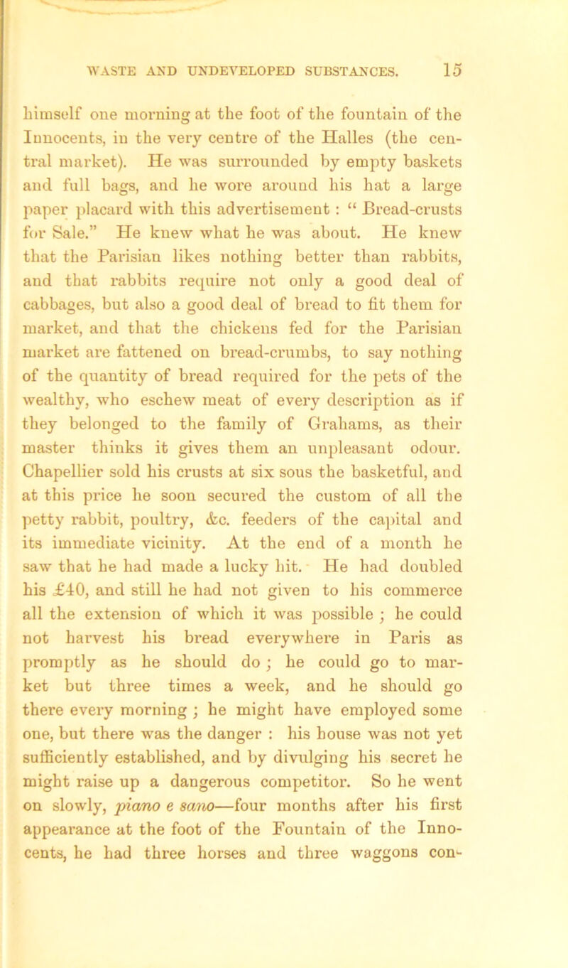 liimself one morning at the foot of the fountain of the Iunocents, in the very centre of the Halles (the cen- tral market). He was surrounded by empty baskets and full bags, and he wore around his hat a large paper placard with this advertisement: “ Bread-crusts for Sale.” He knew what he was about. He knew that the Parisian likes nothing better than rabbits, and that rabbits require not only a good deal of cabbages, but also a good deal of bread to fit them for market, and that the chickens fed for the Parisian market are fattened on bread-crumbs, to say nothing of the quantity of bread required for the pets of the wealthy, who eschew meat of every description as if they belonged to the family of Grahams, as their master thinks it gives them an unpleasant odour. Chapellier sold his crusts at six sous the basketful, aud at this price he soon secured the custom of all the petty rabbit, poultry, &c. feeders of the capital and its immediate vicinity. At the end of a month he saw that be had made a lucky hit. He had doubled his £4:0, and still he had not given to his commerce all the extension of which it was possible ; he could not harvest his bread everywhere in Paris as promptly as he should do; he could go to mar- iket but three times a week, and he should go there every morning ; he might have employed some one, but there was the danger : his house was not yet sufficiently established, and by divulging his secret he might raise up a dangerous competitor. So he went on slowly, jriano e sano—four months after his first appearance at the foot of the Fountain of the Inno- cents, he had three horses and three waggons com