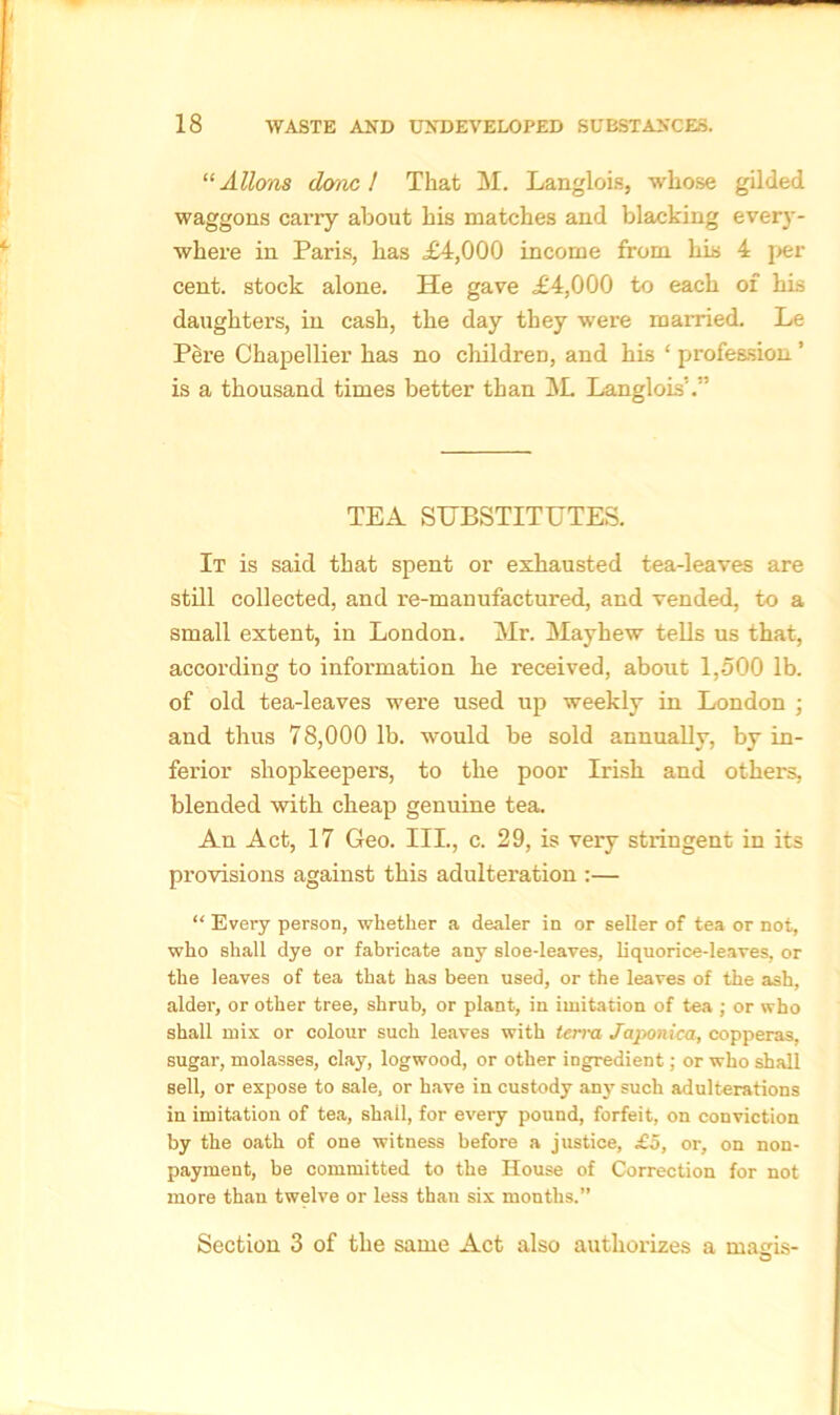 “ Allons done 1 That M. Langlois, whose gilded waggons carry about his matches and blacking every- where in Paris, has £4,000 income from his 4 per cent, stock alone. He gave £4,000 to each of his daughters, in cash, the day they were married. Le Pere Chapellier has no children, and his ‘ profession ’ is a thousand times better than M. Langlois’’.” TEA SUBSTITUTES. It is said that spent or exhausted tea-leaves are still collected, and re-manufactured, and vended, to a small extent, in London. Mr. Mayhew tells us that, according to information he received, about 1,500 lb. of old tea-leaves were used up weekly in London • and thus 78,000 1b. would be sold annually, by in- ferior shopkeepers, to the poor Irish and others, blended with cheap genuine tea. An Act, 17 Geo. III., c. 29, is very stringent in its provisions against this adulteration :— “ Every person, whether a dealer in or seller of tea or not, who shall dye or fabricate any sloe-leaves, liquorice-leaves, or the leaves of tea that has been used, or the leaves of the ash, alder, or other tree, shrub, or plant, in imitation of tea ; or who shall mix or colour such leaves with terra Jciponica, copperas, sugar, molasses, clay, logwood, or other ingredient; or who shall sell, or expose to sale, or have in custody any such adulterations in imitation of tea, shail, for every pound, forfeit, on conviction by the oath of one witness before a justice, £5, or, on non- payment, be committed to the House of Correction for not more than twelve or less than six months.” Section 3 of the same Act also authorizes a magis- O