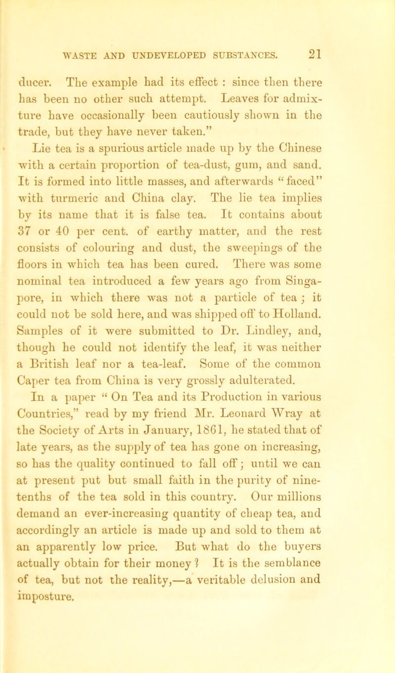 ducer. The example had its effect : since then there has been no other such attempt. Leaves for admix- ture have occasionally been cautiously shown in the trade, but they have never taken.” Lie tea is a spurious article made up by the Chinese with a certain proportion of tea-dust, gum, and sand. It is formed into little masses, and afterwards “faced” with turmeric and China clay. The lie tea implies by its name that it is false tea. It contains about 37 or 40 per cent, of earthy matter, and the rest consists of colouring and dust, the sweepings of the floors in which tea has been cured. There was some nominal tea introduced a few years ago from Singa- pore, in which there was not a jwticle of tea ; it could not be sold here, and was shipped off to Holland. Samples of it were submitted to Dr. Lindley, and, though he could not identify the leaf, it was neither a British leaf nor a tea-leaf. Some of the common Caper tea from China is very grossly adulterated. In a paper “ On Tea and its Production in various Countries,” l’ead by my friend Mr. Leonard Wray at the Society of Ai'ts in January, 1861, he stated that of late years, as the supply of tea has gone on increasing, so has the quality continued to fall off; until we can at present put but small faith in the purity of nine- tenths of the tea sold in this country. Our millions demand an ever-increasing quantity of cheap tea, and accordingly an article is made up and sold to them at an apparently low price. But what do the buyers actually obtain for their money? It is the semblance of tea, but not the reality,—a veritable delusion and imposture.