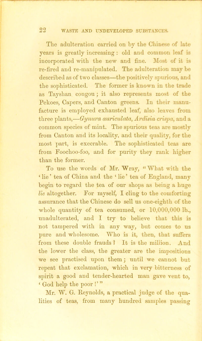 The adulteration carried on by the Chinese of late yeai’s is greatly increasing : old and common leaf is incorporated with the new and fine. Most of it is re-fired and re-manipulated. The adulteration may be described as of two classes—the positively spurious, and the sophisticated. The former is known in the trade as Tayshan congou ; it also represents most of the Pekoes, Capers, and Canton greens. In their manu- facture is employed exhausted leaf, also leaves from three plants,—Gyrmra auriculata, Ardisia crispa, and a common species of mint. The spurious teas are mostly from Canton and its locality, and their quality, for the most part, is execrable. The sophisticated teas are from Foochoo-foo, and for purity they rank higher than the former. To use the words of Mr. Wray, “What with the ‘ lie ’ tea of China and the ‘ lie ’ tea of England, many begin to regard the tea of our shops as being a huge lie altogether. For myself, I cling to the comforting assurance that the Chinese do sell us one-eighth of the whole quantity of tea consumed, or 10,000,000 lb., unadulterated, and I try to believe that this is not tampered with in any way, but comes to us pure and wholesome. Who is it, then, that suffers from these double frauds? It is the million. And the lower the class, the greater are the impositions we see practised upon them; uutil we cannot but repeat that exclamation, which in very bitterness of spirit a good and tender-hearted man gave vent to, ‘ God help the poor !’ ” Mr. W. G. Reynolds, a practical judge of the qua- lities of teas, from many hundred samples passing