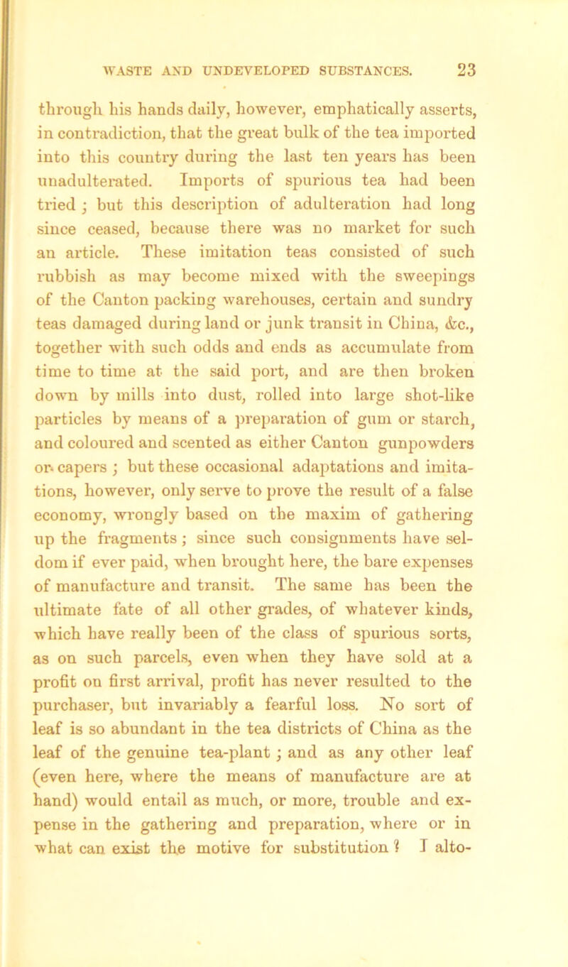 through his hands daily, however, emphatically asserts, in contradiction, that the great bulk of the tea imported into this country during the last ten years has been unadulterated. Imports of spurious tea had been tried ; but this description of adulteration had long since ceased, because there was no market for such an article. These imitation teas consisted of such rubbish as may become mixed with the sweepings of the Canton packing warehouses, certain and sundry teas damaged during land or junk transit in China, &c., together with such odds and ends as accumulate from time to time at the said port, and are then broken down by mills into dust, rolled into large shot-like particles by means of a preparation of gum or starch, and coloured and scented as either Canton gunpowders or* capers ; but these occasional adaptations and imita- tions, however, only serve to prove the result of a false economy, wrongly based on the maxim of gathering up the fragments ; since such consignments have sel- dom if ever paid, when brought here, the bare expenses of manufacture and transit. The same has been the ultimate fate of all other grades, of whatever kinds, which have really been of the class of spurious sorts, as on such parcels, even when they have sold at a profit on first arrival, profit has never resulted to the purchaser, but invariably a fearful loss. No sort of leaf is so abundant in the tea districts of China as the leaf of the genuine tea-plant; and as any other leaf (even here, where the means of manufacture are at hand) would entail as much, or more, trouble and ex- pense in the gathering and preparation, where or in what can exist the motive for substitution 1 I alto-