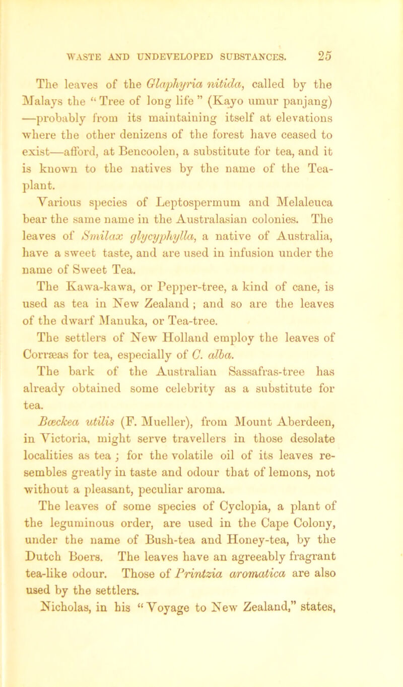 The leaves of the Glaphyria nitida, called by the Malays the “ Tree of long life ” (Kayo umur panjang) —probably from its maintaining itself at elevations where the other denizens of the forest have ceased to exist—afford, at Bencoolen, a substitute for tea, and it is known to the natives by the name of the Tea- plant. Various species of Leptospermum and Melaleuca bear the same name in the Australasian colonies. The leaves of Smilax glycyphylla, a native of Australia, have a sweet taste, and are used in infusion under the name of Sweet Tea. The Kawa-kawa, or Pepper-tree, a kind of cane, is used as tea in New Zealand ; and so are the leaves of the dwarf Manuka, or Tea-tree. The settlers of New Holland employ the leaves of Corrseas for tea, especially of C. alba. The bark of the Australian Sassafras-tree has already obtained some celebrity as a substitute for tea. Bceckea utilis (F. Mueller), from Mount Aberdeen, in Victoria, might serve traveller’s in those desolate localities as tea ; for the volatile oil of its leaves re- sembles greatly in taste and odour that of lemons, not without a pleasant, peculiar aroma. The leaves of some species of Cyclopia, a plant of the leguminous order, are used in the Cape Colony, under the name of Bush-tea and Honey-tea, by the Hutch Boers. The leaves have an agreeably fragrant tea-like odour. Those of Printzia aromatica are also used by the settlers. Nicholas, in his “Voyage to New Zealand,” states,