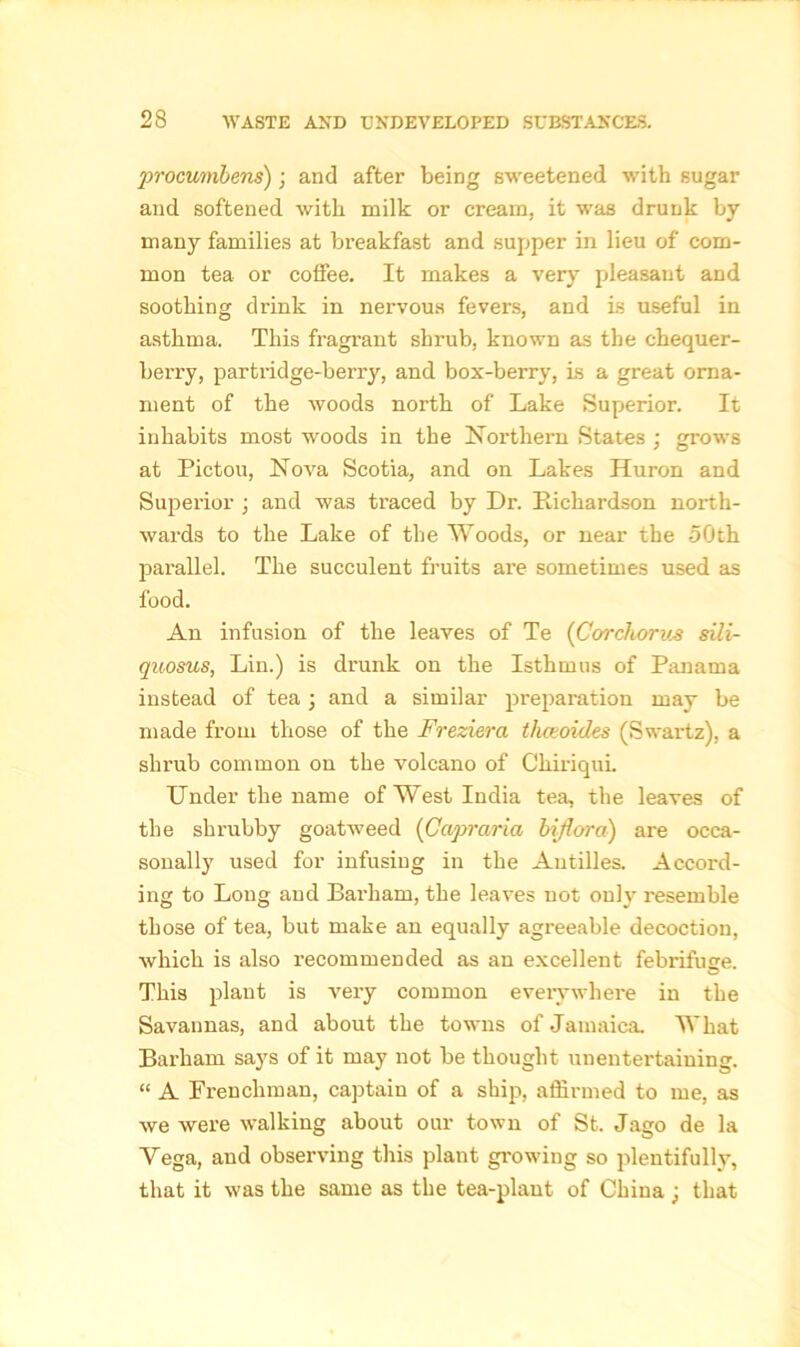 procumbens); and after being sweetened with sugar and softened with milk or cream, it was drunk by many families at breakfast and supper in lieu of com- mon tea or coffee. It makes a very pleasant and soothing drink in nervous fevers, and is useful in asthma. This fragrant shrub, known as the chequer- berry, partridge-berry, and box-berry, is a great orna- ment of the woods north of Lake Superior. It inhabits most woods in the Northern States ; grows at Pictou, Nova Scotia, and on Lakes Huron and Superior ; and was traced by Dr. Pichardson north- wards to the Lake of the Woods, or near the 50th parallel. The succulent fruits are sometimes used as food. An infusion of the leaves of Te (Corchorv.sili- quosus, Lin.) is drunk on the Isthmus of Panama instead of tea 3 and a similar preparation may be made from those of the Freziera thceoides (Swartz), a shrub common on the volcano of ChiriquL Under the name of West India tea, the leaves of the shrubby goatweed (Capraria biflora) are occa- sonally used for infusing in the Antilles. Accord- ing to Long and Bai'liam, the leaves not only resemble those of tea, but make an equally agreeable decoction, which is also recommended as an excellent febrifuge. This plant is very common everywhere in the Savannas, and about the towns of Jamaica. What Barham says of it may not be thought unentertaining. “ A Frenchman, captain of a ship, affirmed to me, as we were walking about our town of St. Jago de la Vega, and observing this plant growing so plentifully, that it was the same as the tea-plant of China3 that