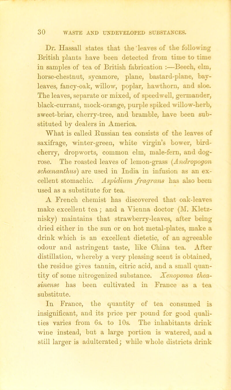 Dr. Hassall states that the leaves of the following British plants have been detected from time to time in samples of tea of British fabrication :—Beech, elm, horse-chestnut, sycamore, plane, bastard-plane, bay- leaves, fancy-oak, willow, poplar, hawthorn, and sloe. The leaves, separate or mixed, of speedwell, germander, black-currant, mock-orange, purple spiked willow-herb, sweet-briai’, cherry-tree, and bramble, have been sub- stituted by dealers in America, What is called Bussian tea consists of the leaves of saxifrage, winter-green, white virgin’s bower, bird- cherry, dropworts, common elm, male-fern, and dog- rose. The roasted leaves of lemon-grass (Andropogon schcenanthus) are used in India in infusion as an ex- cellent stomachic. Aspidium fragrans has also been used as a substitute for tea. A French chemist has discovered that oak-leaves make excellent tea; and a Vienna doctor (M. Kletz- nisky) maintains that strawberry-leaves, after being dried either in the sun or on hot metal-plates, make a drink which is an excellent dietetic, of an agreeable odour and astringent taste, like China tea. After distillation, Avhereby a very pleasing scent is obtained, the residue gives tannin, citric acid, and a small quan- tity of some nitrogenized substance. Xenopom-a thea- sinense has been cultivated in France as a tea substitute. In Fi’ance, the quantity of tea consumed is insignificant, and its price per pound for good quali- ties varies from 6s. to 10s. The inhabitants drink wine instead, but a large portion is watei-ed, and a still larger is adulterated; while whole districts drink