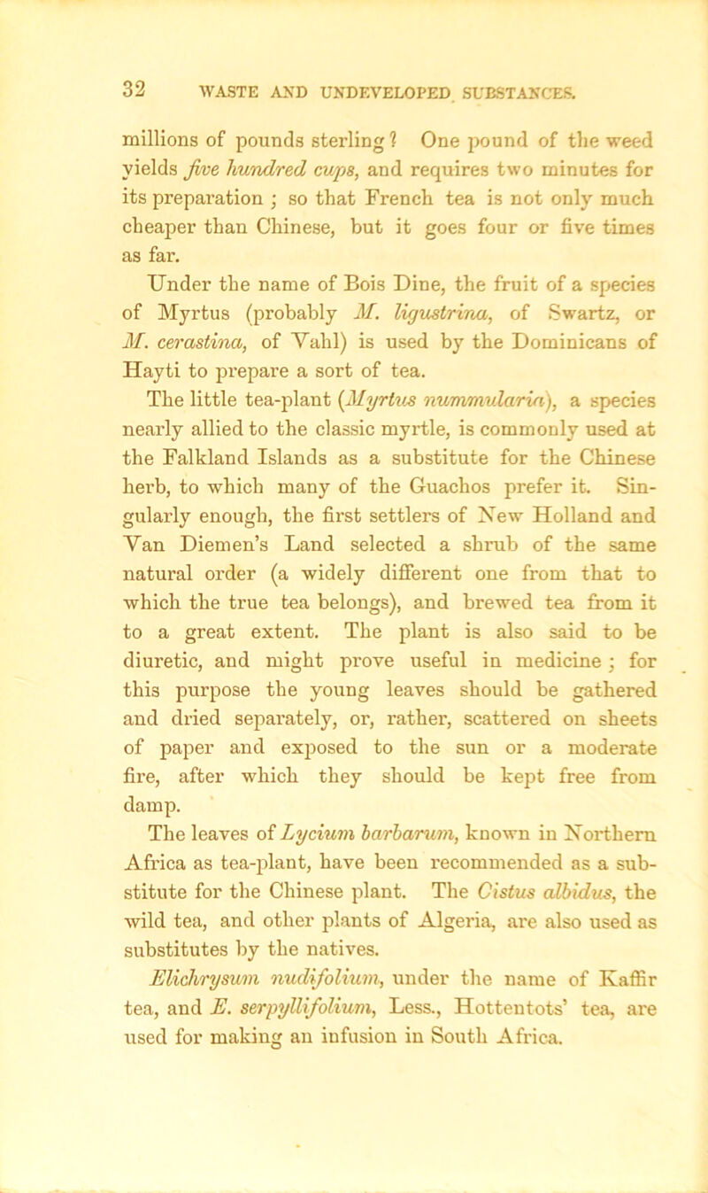 millions of pounds sterling ? One pound of the weed yields five hundred cups, and requires two minutes for its preparation ; so that French tea is not only much cheaper than Chinese, but it goes four or five times as far. Under the name of Bois Dine, the fruit of a species of Myrtus (probably M. ligustrina, of Swartz, or M. cerastina, of Vahl) is used by the Dominicans of Hayti to prepare a sort of tea. The little tea-plant (Myrtus nummular in), a species nearly allied to the classic myrtle, is commonly used at the Falkland Islands as a substitute for the Chinese herb, to which many of the Guachos prefer it. Sin- gularly enough, the first settlers of New Holland and Van Diemen’s Land selected a shrub of the same natural order (a widely different one from that to which the true tea belongs), and brewed tea from it to a great extent. The plant is also said to be diuretic, and might prove useful in medicine; for this purpose the young leaves should be gathered and dried separately, or, rather, scattered on sheets of paper and exposed to the sun or a moderate fire, after which they should be kept free from damp. The leaves of Lycium bwrharum, known in Northern Africa as tea-plant, have been recommended as a sub- stitute for the Chinese plant. The Cistus albidus, the wild tea, and other plants of Algeria, are also used as substitutes by the natives. EUchryswrn nudifolium, under the name of Kaffir tea, and E. serpyllifolium, Less., Hottentots’ tea, are used for making an infusion in South Africa.