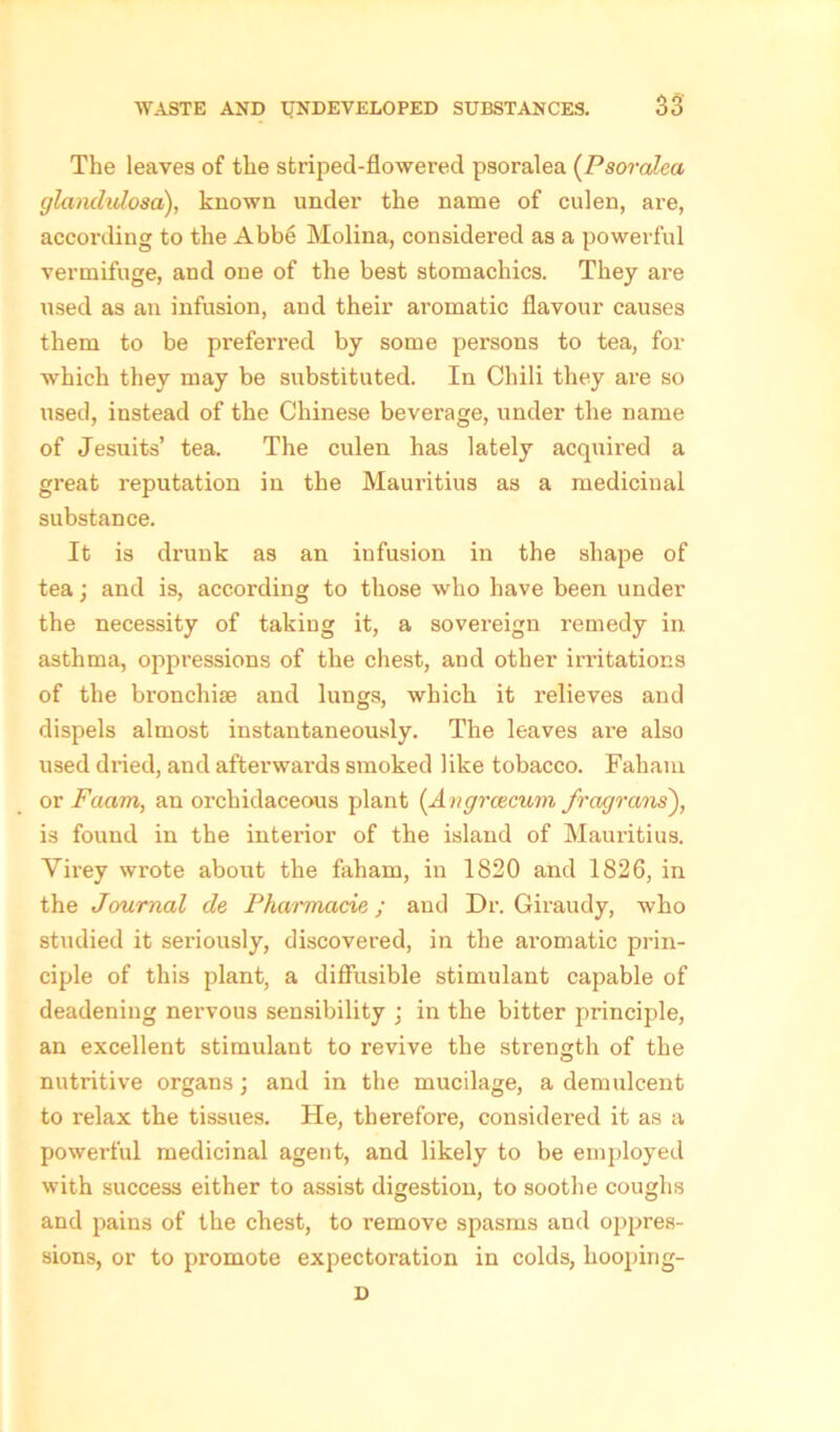 The leaves of the striped-flowered psoralea (Psoralea glandulosai), known under the name of culen, are, according to the Abbe Molina, considered as a powerful vermifuge, and one of the best stomachics. They are used as an infusion, and their aromatic flavour causes them to be preferred by some persons to tea, for which they may be substituted. In Chili they are so used, instead of the Chinese beverage, under the name of Jesuits’ tea. The culen has lately acquired a great reputation in the Mauritius as a medicinal substance. It is drunk as an infusion in the shape of tea; and is, according to those who have been under the necessity of taking it, a sovereign remedy in asthma, oppressions of the chest, and other irritations of the bronchise and lungs, which it relieves and dispels almost instantaneously. The leaves are also used dried, and afterwards smoked like tobacco. Faham. or Faarn, an orchidaceous plant {Angrcecum fragrans), is found in the intei’ior of the island of Mauritius. Yirey wrote about the faham, in 1820 and 1826, in the Journal de Pharmacie ; and Dr. Giraudy, who studied it seriously, discovered, in the aromatic prin- ciple of this plant, a diffusible stimulant capable of deadening nervous sensibility ; in the bitter principle, an excellent stimulant to revive the strength of the nutritive organs; and in the mucilage, a demulcent to relax the tissues. He, therefore, considered it as a powerful medicinal agent, and likely to be employed with success either to assist digestion, to soothe coughs and pains of the chest, to remove spasms and oppres- sions, or to promote expectoration in colds, hooping- D