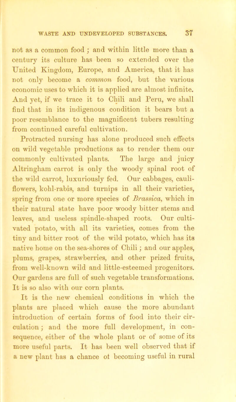 not as a common food ; and within little more than a century its culture has been so extended over the United Kingdom, Europe, and America, that it has not only become a common food, but the vai'ious economic uses to which it is applied are almost infinite. And yet, if we trace it to Chili and Peru, we shall find that in its indigenous condition it bears but a poor resemblance to the magnificent tubers resulting from continued careful cultivation. Protracted nursing has alone produced such effects on wild vegetable productions as to render them our commonly cultivated plants. The large and juicy Altringham carrot is only the woody spinal root of the wild caiTot, luxuriously fed. Our cabbages, cauli- flowers, kohl-rabis, and turnips in all their varieties, spring from one or more species of Brassica, which in their natural state have poor woody bitter stems and leaves, and useless spindle-shaped roots. Our culti- vated potato, with all its varieties, comes from the tiny and bitter root of the wild potato, which has its native home on the sea-sliores of Chili; and our apples, plums, grapes, strawberries, and other prized fruits, from well-known wild and little-esteemed progenitors. Our gardens are full of such vegetable transformations. It is so also with our corn plants. It is the new chemical conditions in which the plants are placed which cause the more abundant introduction of certain forms of food into their cir- culation ; and the more full development, in con- sequence, either of the whole plant or of some of its more useful parts. It has been well observed that if a new plant has a chance of becoming useful in rural