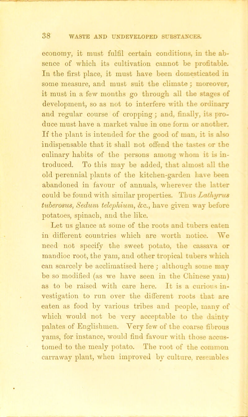 economy, it must fulfil certain conditions, in the ab- sence of which its cultivation cannot be profitable. In the first place, it must have been domesticated in some measure, and must suit the climate; moreover, it must in a few months go through all the stages of development, so as not to interfere with the ordinary and regular course of cropping; and, finally, its pro- duce must have a market value in one form or another. If the plant is intended for the good of man, it is also indispensable that it shall not offend the tastes or the culinary habits of the persons among whom it is in- troduced. To this may be added, that almost all the old perennial plants of the kitchen-garden have been abandoned in favour of annuals, wherever the latter could be found with similar properties. Thus Latliyrus tuberosus, Sedum telephium, &c., have given way before potatoes, spinach, and the like. Let us glance at some of the I’oots and tubers eaten in different countries which are worth notice. We need not specify the sweet potato, the cassava or mandioc root, the yam, and other tropical tubei's which can scarcely be acclimatised here; although some may be so modified (as we have seen in the Chinese yam) as to be raised with care here. It is a curious in- vestigation to run over the different roots that are eaten as food by various tribes and people, many of which would not be very acceptable to the dainty palates of Englishmen. Very few of the coarse fibrous yams, for instance, would find favour with those accus- tomed to the mealy potato. The root of the common carraway plant, when improved by culture, resembles