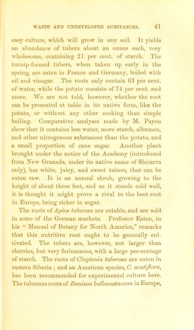 easy culture, which will grow in any soil. It yields an abundance of tubers about an ounce each, very wholesome, containing 21 per cent, of starch. The turnip-formed tubers, when taken up early in the spring, are eaten in France and Germany, boiled with oil and vinegar. The roots only contain 63 per cent, of water, while the potato consists of 74 per cent, and more. We are not told, however, whether the I’oot can be presented at table in its native form, like the potato, or without any other cooking than simple boiling. Compai’ative analyses made by M. Payen show that it contains less water, more starch, albumen, and other nitrogenous substances than the potato, and a small proportion of cane sugar. Another plant brought under the notice of the Academy (introduced from New Granada, under its native name of Shicarra only), has white, juicy, and sweet tubers, that can be eaten raw. It is an annual shrub, growing to the height of about three feet, and as it stands cold well, it is thought it might prove a rival to the beet-root in Europe, being richer in sugar. The roots of Ajrios tuberosa are eatable, and are sold in some of the German markets. Professor Eaton, in his “ Manual of Botany for North America,” remarks that this nutritive root ought to be generally cul- tivated. The tubers are, however, not larger than cherries, but very farinaceous, with a large per-centage of starch. The roots of Glaytonia tuberosa are eaten in eastern Siberia; and an American species, C. acutiflora, has been recommended for experimental culture here. The tuberous roots of Bunium bulbocastanum in Europe,