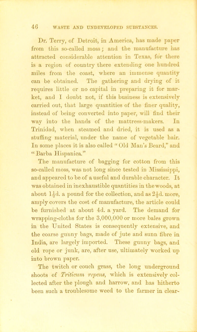 Dr. Terry, of Detroit, in America, has made paper from this so-called moss; and the manufacture has attracted considei’able attention in Texas, for there is a region of country there extending one hundred miles from the coast, where an immense quantity can be obtained. The gathering and drying of it requires little or no capital in preparing it for mar- ket, and I doubt not, if this business is extensively carried out, that large quantities of the finer quality, instead of being converted into paper, will find their way into the hands of the mattress-makers. In Trinidad, when steamed and dried, it is used as a stuffing material, under the name of vegetable hair. In some places it is also called “ Old Man’s Beai'd,” and “Barba Hispanica.” The manufacture of bagging for cotton from this so-called moss, was not long since tested in Mississippi, and appeared to be of a useful and durable character. It was obtained in inexhaustible quantities in the woods, at about l^d. a pound for the collection, and as 2^d. rnoi'e, amply covers the cost of manufacture, the article could be furnished at about 4d. a yard. The demand for wrapping-cloths for the 3,000,000 or rnoi'e bales grown in the United States is consequently extensive, and the coarse gunny bags, made of jute and sunn fibre in India, are largely imported. These gunny bags, and old I'ope or junk, are, after use, ultimately worked up into brown papei'. The twitch or couch grass, the loug underground shoots of Triticum repens, which is extensively col- lected after the plough and harrow, and has hitherto been such a troublesome weed to the farmer in clear-