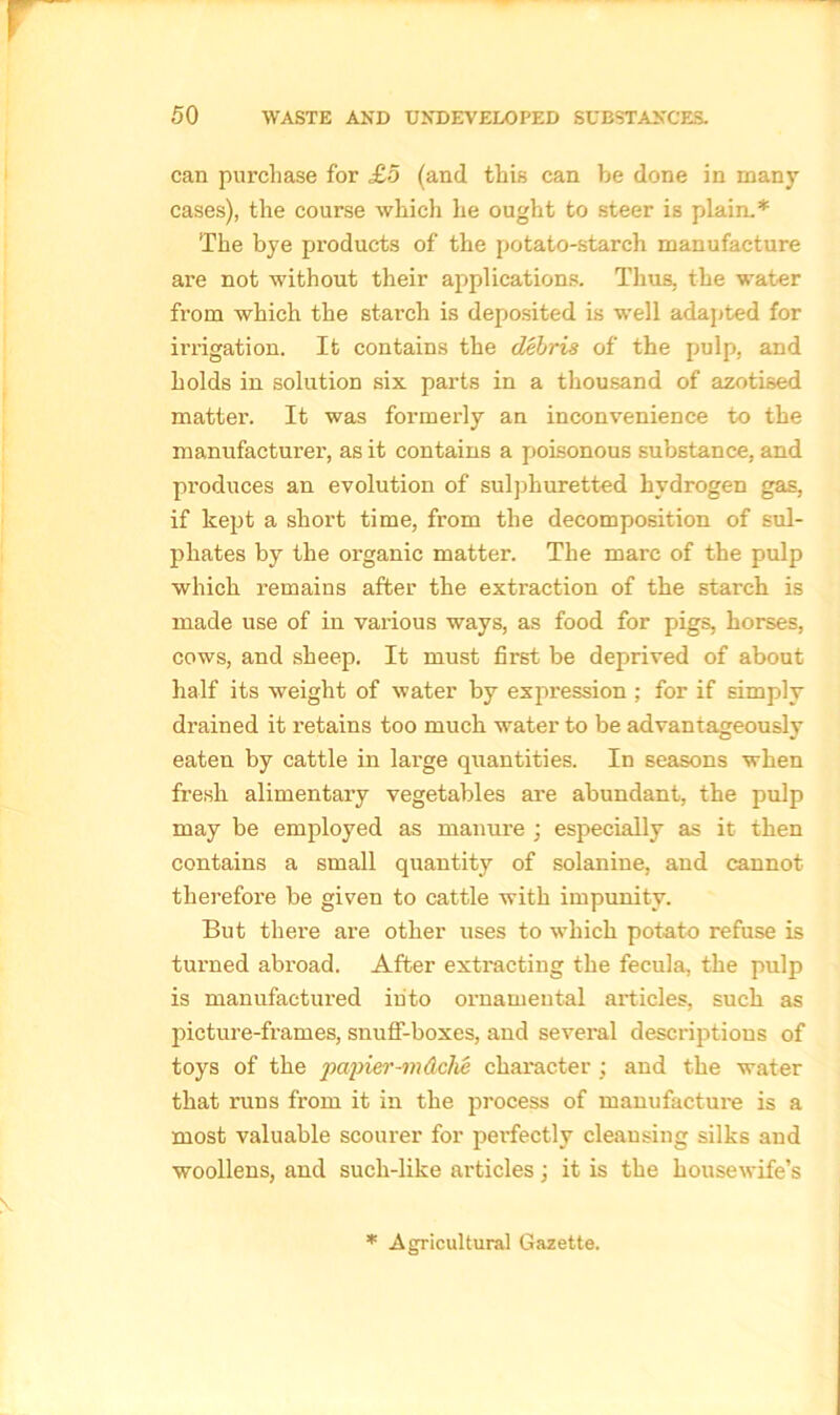 can purchase for £5 (and this can be done in many cases), the course which he ought to steer is plain.* The bye products of the potato-starch manufacture are not without their applications. Thus, the water from which the starch is deposited is well adapted for irrigation. It contains the debris of the pulp, and holds in solution six parts in a thousand of azotised matter. It was formerly an inconvenience to the manufacturer, as it contains a poisonous substance, and produces an evolution of sulphuretted hydrogen gas, if kept a short time, from the decomposition of sul- phates by the organic matter. The marc of the pulp which remains after the extraction of the starch is made use of in various ways, as food for pigs, horses, cows, and sheep. It must first be deprived of about half its weight of water by expression ; for if simply drained it retains too much water to be advantageously eaten by cattle in large quantities. In seasons when fresh alimentary vegetables are abundant, the pulp may be employed as manure ; especially as it then contains a small quantity of solanine, and cannot therefore be given to cattle with impunity. But there are. other uses to which potato refuse is turned abroad. After extracting the fecula, the pulp is manufactured into ornamental articles, such as picture-frames, snuff-boxes, and several descriptions of toys of the papier-m&clie character • and the water that runs from it in the process of manufacture is a most valuable scourer for perfectly cleansing silks and woollens, and such-like articles \ it is the housewife’s * Agricultural Gazette.