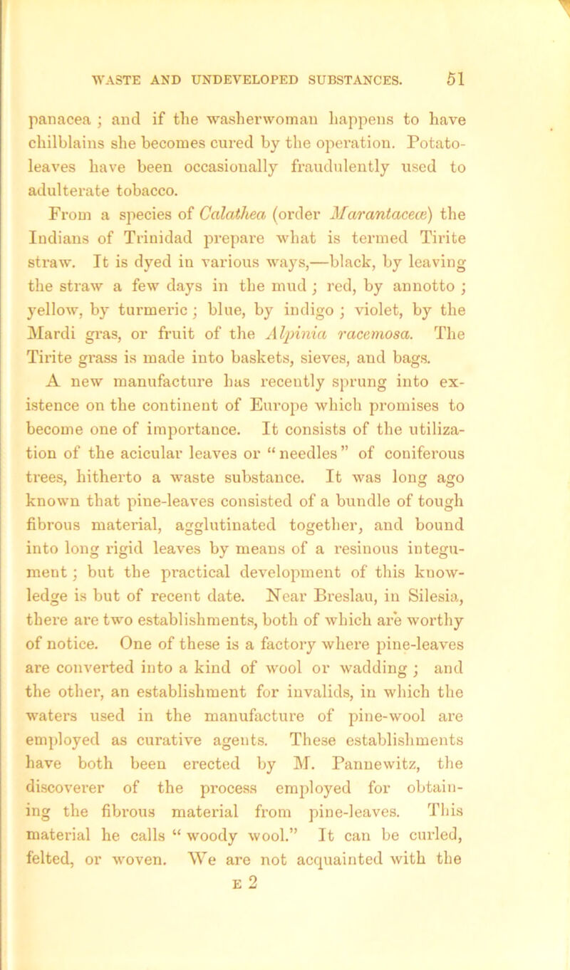 panacea ; and if the washerwoman happens to have chilblains she becomes cured by the operation. Potato- leaves have been occasionally fraudulently used to adulterate tobacco. From a species of Calathea (order Marantacece) the Indians of Trinidad prepare what is termed Tirite straw. It is dyed in various ways,—black, by leaving the straw a few days in the mud ; red, by annotto ; yellow, by turmeric; blue, by indigo ; violet, by the Mardi gras, or fruit of the Alpinia racemosa. The Tirite gi-ass is made into baskets, sieves, and bags. A new manufacture has recently sprung into ex- istence on the continent of Europe which promises to become one of importance. It consists of the utiliza- tion of the acicular leaves or “ needles ” of coniferous trees, hitherto a waste substance. It was long ago known that pine-leaves consisted of a bundle of tough fibrous material, agglutinated together, and bound into long rigid leaves by means of a resinous integu- ment ; but the practical development of this know- ledge is but of recent date. Hear Breslau, in Silesia, there are two establishments, both of which are worthy of notice. One of these is a factory where pine-leaves are converted into a kind of wool or wadding ; and the other, an establishment for invalids, in which the waters used in the manufacture of pine-wool are employed as curative agents. These establishments have both been erected by M. Pannewitz, the discoverer of the process employed for obtain- ing the fibrous material from pine-leaves. This material he calls “ woody wool.” It can be curled, felted, or woven. We are not acquainted with the E 2