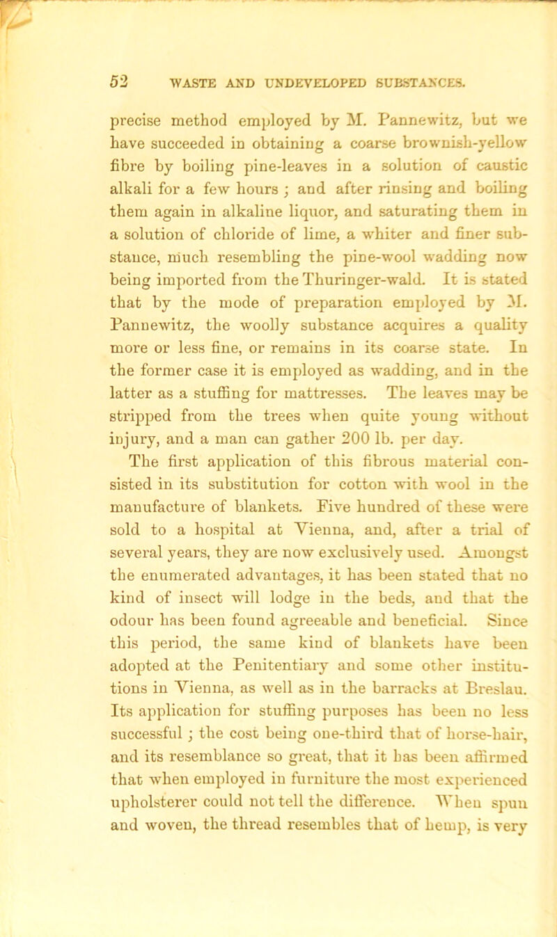 precise method employed by M. Pannewitz, but we have succeeded in obtaining a coarse brownish-yellow fibre by boiling pine-leaves in a solution of caustic alkali for a few hours ; and after rinsing and boiling them again in alkaline liquor, and saturating them in a solution of chloride of lime, a whiter and finer sub- stance, much resembling the pine-wool wadding now being imported from the Thuringer-wald. It is stated that by the mode of preparation employed by M. Pannewitz, the woolly substance acquires a quality more or less fine, or remains in its coarse state. In the former case it is employed as wadding, and in the latter as a stuffing for mattresses. The leaves may be stripped from the trees when quite young without injury, and a man can gather 200 lb. per day. The first application of this fibrous material con- sisted in its substitution for cotton with wool in the manufacture of blankets. Five hundred of these were sold to a hospital at Vienna, and, after a trial of several years, they are now exclusively used. Amongst the enumerated advantages, it has been stated that no kind of insect will lodge in the beds, and that the odour has been found agreeable and beneficial. Since this period, the same kind of blankets have been adopted at the Penitentiary and some other institu- tions in Vienna, as well as in the barracks at Breslau. Its application for stuffing purposes has been no less successful ; the cost being one-third that of horse-hair, and its resemblance so great, that it has been affirmed that when employed in furniture the most experienced upholsterer could not tell the difference. When spun and woven, the thread resembles that of hemp, is very