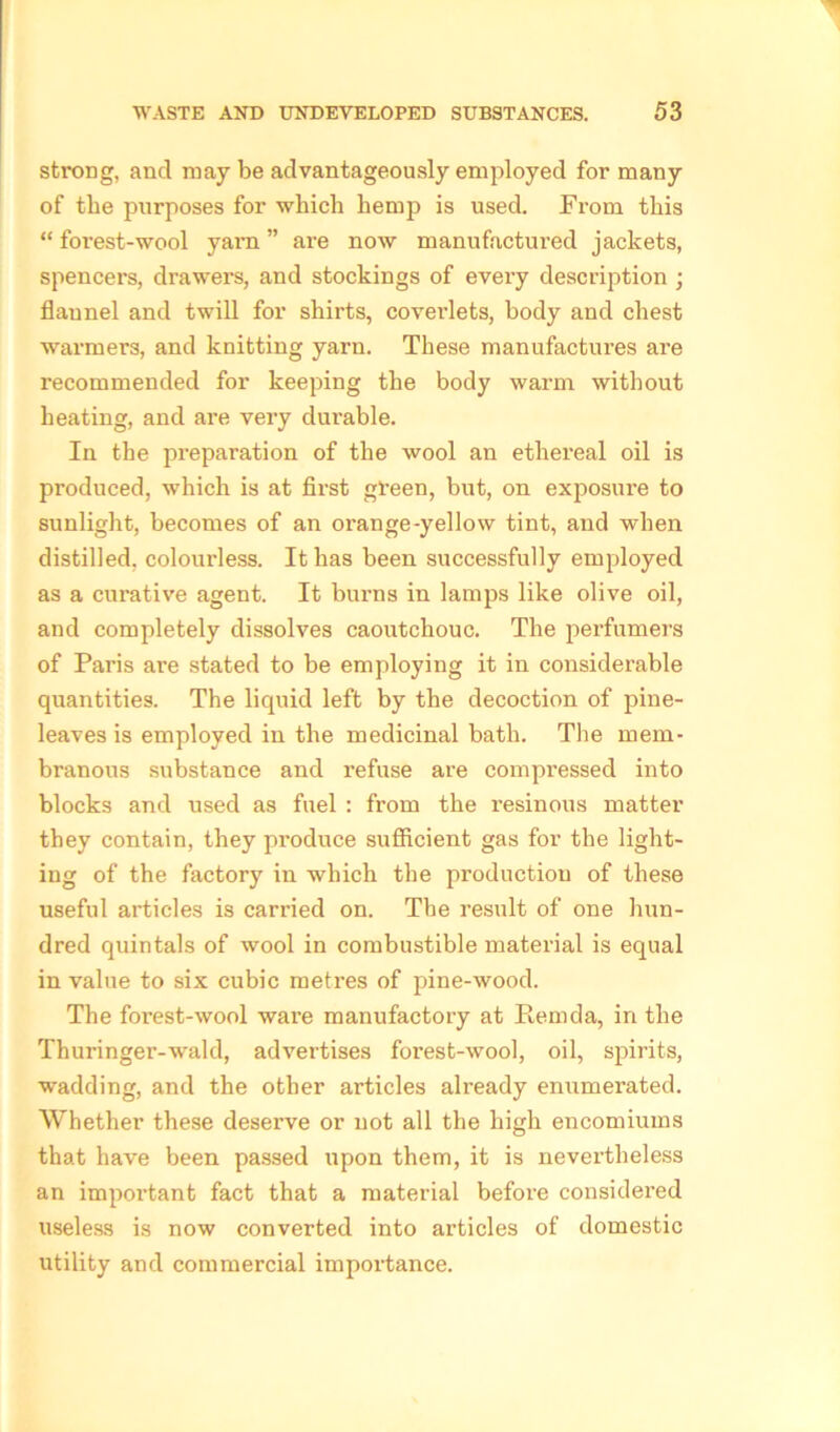 strong, and may be advantageously employed for many of the purposes for which hemp is used. From this “ foi’est-wool yam ” are now manufactured jackets, spencers, drawers, and stockings of every description ; flannel and twill for shirts, coveidets, body and chest warmers, and knitting yarn. These manufactures are recommended for keeping the body warm without heating, and are very durable. In the preparation of the wool an ethereal oil is produced, which is at first green, but, on exposure to sunlight, becomes of an orange-yellow tint, and when distilled, colourless. It has been successfully employed as a curative agent. It burns in lamps like olive oil, and completely dissolves caoutchouc. The perfumers of Paris are stated to be employing it in considerable quantities. The liquid left by the decoction of pine- leaves is employed in the medicinal bath. The mem- branous substance and refuse are compressed into blocks and used as fuel : from the resinous matter they contain, they produce sufficient gas for the light- ing of the factory in which the production of these useful articles is carried on. The result of one hun- dred quintals of wool in combustible material is equal in value to six cubic metres of pine-wood. The forest-wool ware manufactory at Rem da, in the Thuringer-wald, advertises forest-wool, oil, spirits, wadding, and the other articles already enumerated. Whether these deserve or not all the high encomiums that have been passed upon them, it is nevertheless an important fact that a material before considered useless is now converted into articles of domestic utility and commercial importance.