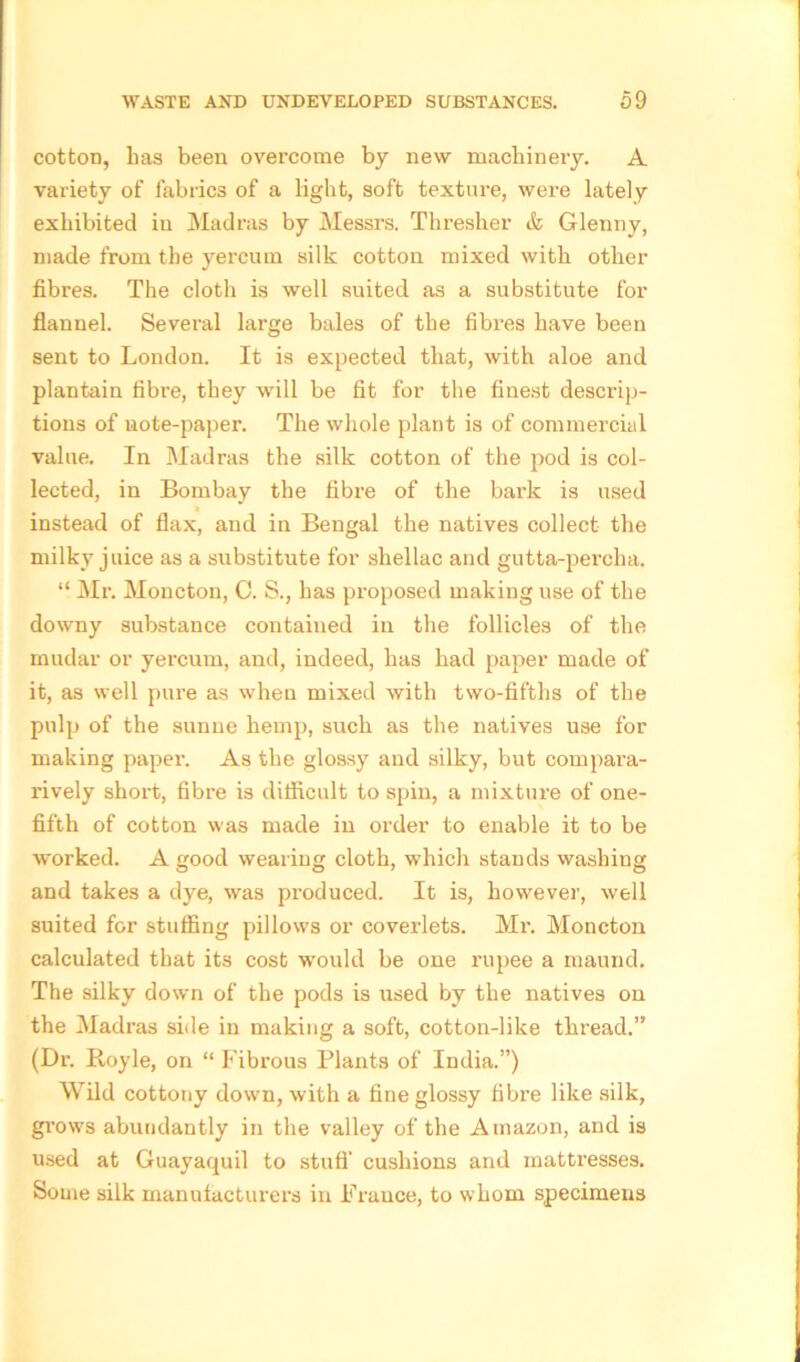 cotton, has been overcome by new machineiy. A variety of fabrics of a light, soft texture, were lately exhibited in Madras by Messrs. Thresher & Glenny, made from the yereurn silk cotton mixed with other fibres. The cloth is well suited as a substitute for flannel. Several large bales of the fibres have been sent to London. It is expected that, with aloe and plantain fibre, they will be fit for the finest descrip- tions of note-paper. The whole plant is of commercial value. In Madras the silk cotton of the pod is col- lected, in Bombay the fibre of the bark is used » instead of flax, and in Bengal the natives collect the milky juice as a substitute for shellac and gutta-percha. “ Mr. Moncton, C. S., has proposed making use of the downy substance contained in the follicles of the mudar or yereurn, and, indeed, has had paper made of it, as well pure as when mixed with two-fifths of the pulp of the sunne hemp, such as the natives use for making paper. As the glossy and silky, but compara- rively short, fibre is difficult to spin, a mixture of one- fifth of cotton was made in order to enable it to be worked. A good wearing cloth, which stands washing and takes a dye, was produced. It is, however, well suited for stuffing pillows or coverlets. Mr. Moncton calculated that its cost would be one rupee a maund. The silky down of the pods is used by the natives on the Madras side in making a soft, cotton-like thread.” (Dr. Royle, on “ Fibrous Plants of India.”) Wild cottony down, with a fine glossy fibre like silk, grows abundantly in the valley of the Amazon, and is used at Guayaquil to stuff cushions and mattresses. Some silk manufacturers in France, to whom specimens
