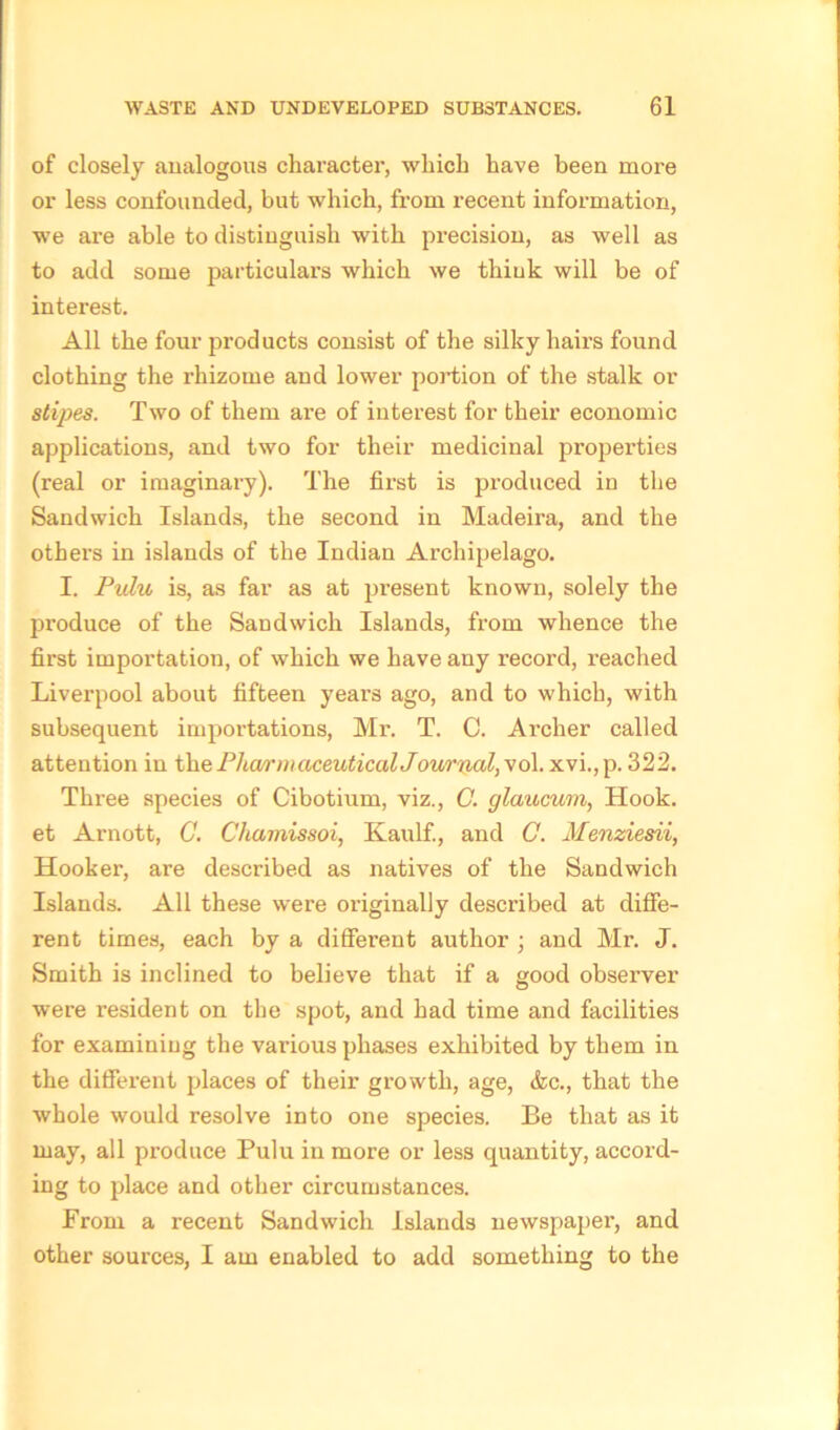 of closely analogous character, which have been more or less confounded, but which, from recent information, we are able to distinguish with precision, as well as to add some particulars which we think will be of interest. All the four products consist of the silky hairs found clothing the rhizome and lower portion of the stalk or stipes. Two of them are of interest for their economic applications, and two for their medicinal properties (real or imaginary). The first is produced in the Sandwich Islands, the second in Madeira, and the others in islands of the Indian Archipelago. I. Pulu is, as far as at present known, solely the produce of the Sandwich Islands, from whence the first importation, of which we have any record, reached Liverpool about fifteen years ago, and to which, with subsequent importations, Mr. T. C. Archer called attention in the Pharmaceutical Journal, vol. xvi., p. 322. Three species of Cibotium, viz., C. glaucum, Hook, et Arnott, G. Chamissoi, Kaulf., and C. Menziesii, Hooker, are described as natives of the Sandwich Islands. All these were originally described at diffe- rent times, each by a different author ; and Mr. J. Smith is inclined to believe that if a good observer were resident on the spot, and had time and facilities for examining the various phases exhibited by them in the different places of their growth, age, &c., that the whole would resolve into one species. Be that as it may, all produce Pulu in more or less quantity, accord- ing to place and other circumstances. From a recent Sandwich Islands newspaper, and other sources, I am enabled to add something to the