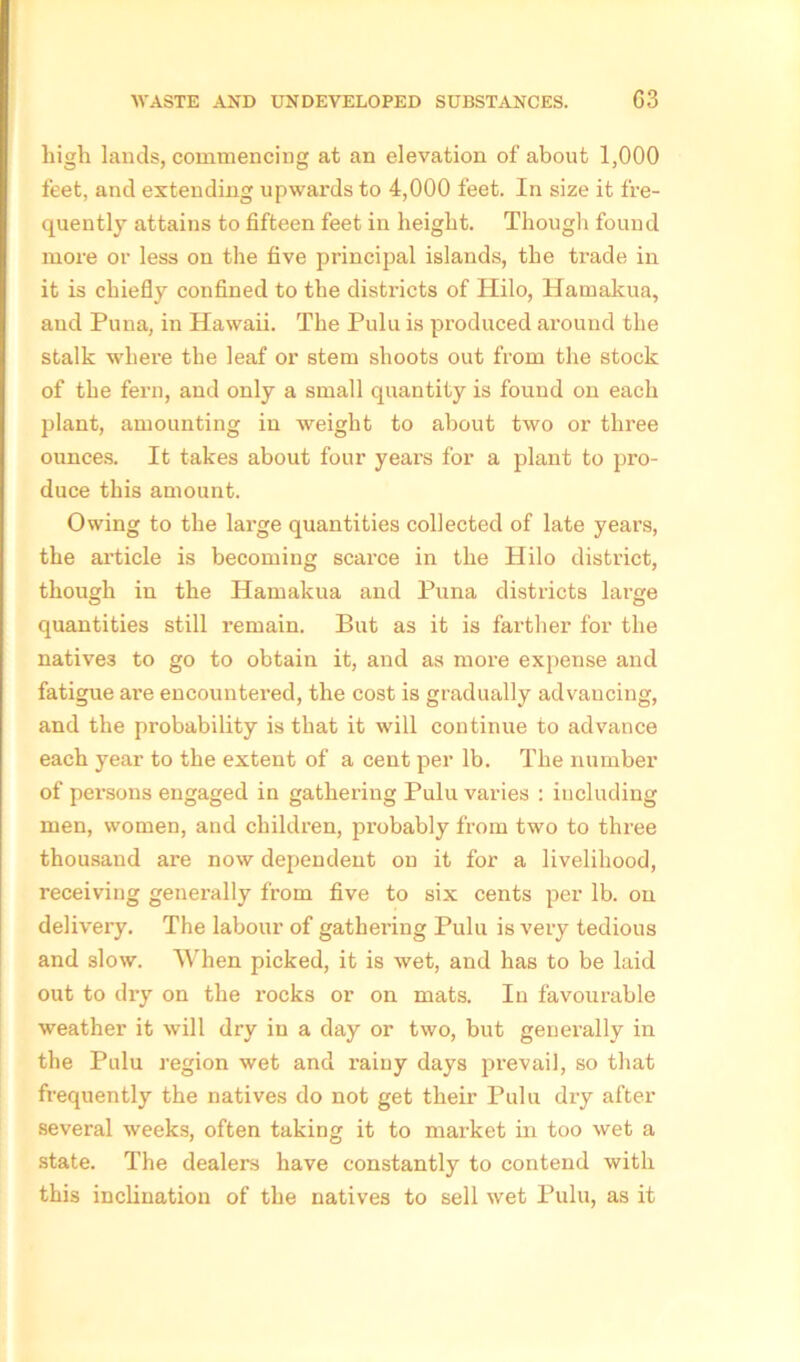 high lands, commencing at an elevation of about 1,000 feet, and extending upwards to 4,000 feet. In size it fre- quently attains to fifteen feet in height. Though found more or less on the five principal islands, the trade in it is chiefly confined to the disti-icts of Hilo, Hamakua, and Puna, in Hawaii. The Pulu is produced around the stalk where the leaf or stem shoots out from the stock of the fern, and only a small quantity is found on each plant, amounting in weight to about two or three ounces. It takes about four years for a plant to pro- duce this amount. Owing to the large quantities collected of late years, the article is becoming scarce in the Hilo district, though in the Hamakua and Puna districts large quantities still remain. But as it is farther for the natives to go to obtain it, and as more expense and fatigue are encountered, the cost is gradually advancing, and the probability is that it will continue to advance each year to the extent of a cent per lb. The number of persons engaged in gathering Pulu varies : including men, women, and children, probably from two to three thousand are now dependent on it for a livelihood, receiving generally from five to six cents per lb. on delivery. The labour of gathering Pulu is very tedious and slow. When picked, it is wet, and has to be laid out to dry on the rocks or on mats. In favourable weather it will dry in a day or two, but generally in the Pulu region wet and rainy days prevail, so that frequently the natives do not get their Pulu dry after several weeks, often taking it to market in too wet a state. The dealers have constantly to contend with this inclination of the natives to sell wet Pulu, as it