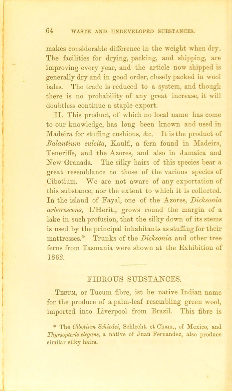 makes considerable difference in the weight when dry. The facilities for drying, packing, and shipping, are improving every year, and the article now shipped is generally dry and in good order, closely packed in wool bales. The trade is reduced to a system, and though there is no probability of any great increase, it will doubtless continue a staple export. II. This product, of which no local name has come to our knowledge, has long been known and used in Madeira for stuffing cushions, &c. It is the product of Balantium culcita, Kaulf., a fem found in Madeira, Teneriffe, and the Azores, and also in Jamaica and New Granada. The silky hairs of this species bear a great resemblance to those of the various species of Cibotium. We are not aware of any exportation of this substance, nor the extent to which it is collected. In the island of Fayal, one of the Azores, Dicksonia arborescens, L’Herit., grows round the margin, of a lake in such profusion, that the silky down of its stems is used by the principal inhabitants as stuffing for their mattresses.* Trunks of the Dicksonia and other tree ferns from Tasmania were shown at the Exhibition of 1862. FIBROUS SUBSTANCES. Tecum, or Tucum fibre, ist he native Indian name for the produce of a palm-leaf resembling green wool, imported into Liverpool from Brazil. This fibre is * The Cibotium Schiedei, Schlecht. et Cham., of Mexico, and Tliyrsoptcris elcgans, a native of Juan Fernandez, also produce similar silky hairs.