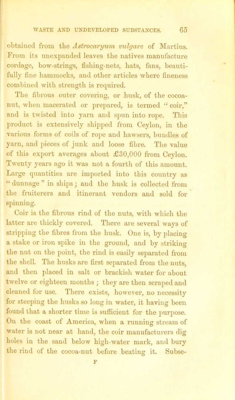 obtained from the Astrocciryum vulgare of Martius. From its unexpanded leaves the natives manufacture cordage, bow-strings, fishing-nets, hats, fans, beauti- fully fine hammocks, and other articles where fineness combined with strength is required. The fibrous outer covering, or husk, of the cocoa- nut, when macerated or prepared, is termed “ coir,” and is twisted into yarn and spun into rope. This product is extensively shipped from Ceylon, in the various forms of coils of rope and hawsers, bundles of yarn, and pieces of junk and loose fibre. The value of this export averages about £30,000 from Ceylon. Twenty years ago it was not a fourth of this amount. Large quantities are imported into this country as “ dunnage ” in ships; and the husk is collected from the fruiterers and itinerant vendor’s and sold for spinning. Coir is the fibrous rind of the nuts, with which the latter are thickly covered. There are several ways of stripping the fibres from the husk. One is, by placing a stake or iron spike in the ground, and by striking the nut on the point, the rind is easily separated from the shell. The husks are first separated from the nuts, and then placed in salt or brackish water for about twelve or eighteen months ; they are then scraped and cleaned for use. There exists, however, no necessity for steeping the husks so long in water, it having been found that a shorter time is sufficient for the purpose. On the coast of America, when a running stream of water is not near at hand, the coir manufacturers dig holes in the sand below high-water mark, and bury the rind of the cocoa-nut before beating it. Subse- F