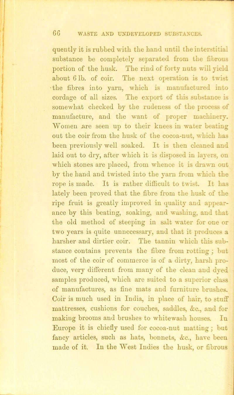 quently it is rubbed with the hand until the interstitial substance be completely separated from the fibrous portion of the husk. The rind of forty nuts will yield about 6 lb. of coir. The next operation is to twist ■the fibres into yarn, which is manufactured into cordage of all sizes. The export of this substance is somewhat checked by the rudeness of the process of manufacture, and the want of proper machinery. Women .are seen up to their knees in water beating out the coir from the husk of the cocoa-nut, which has been previously well soaked. It is then cleaned and laid out to dry, after which it is disposed in layers, on which stones are placed, from whence it is drawn out by the hand and twisted into the yam from which the rope is made. It is rather difficult to twist. It has lately been proved that the fibre from the husk of the ripe fruit is greatly improved in quality and appear- ance by this beating, soaking, and washing, and that the old method of steeping in salt water for one or two yeai’s is quite unnecessary, and that it produces a harsher and dirtier coir. The tannin which this sub- stance contains prevents the fibre from rotting ; but most of the coir of commerce is of a dirty, harsh pro- duce, very different from many of the clean and dyed samples produced, which are suited to a superior class of manufactures, as fine mats and furniture brushes. Coir is much used in India, in place of hair, to stuff mattresses, cushions for couches, saddles, etc., and for making brooms and brushes to whitewash houses. In Europe it is chiefly used for cocoa-nut matting; but fancy articles, such as hats, bonnets, tfcc., have been made of it. In the West Indies the husk, or fibrous