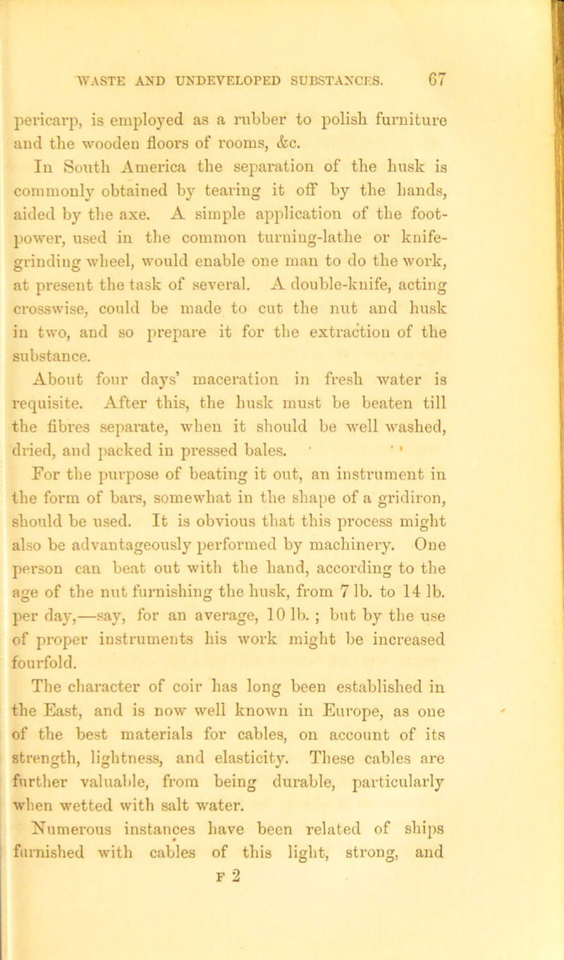 pericarp, is employed as a rubber to polish furniture and the wooden floors of rooms, (fee. In South America the separation of the husk is commonly obtained by tearing it off by the hands, aided by the axe. A simple application of the foot- power, used in the common turning-lathe or knife- grinding wheel, would enable one man to do the work, at present the task of several. A double-knife, acting crosswise, could be made to cut the nut and husk in two, and so prepare it for the extraction of the substance. About four days’ maceration in fresh water is requisite. After this, the husk must be beaten till the fibres separate, when it should be well washed, dried, and packed in pressed bales. ' '' For the purpose of beating it out, an instrument in the form of bars, somewhat in the shape of a gridiron, should be used. It is obvious that this process might also be advantageously performed by machinery. One person can beat out with the hand, according to the age of the nut furnishing the husk, from 7 lb. to 14 lb. per day,—say, for an average, 10 lb. ; but by the use of proper instruments his work might be increased fourfold. The character of coir has long been established in the East, and is now well known in Europe, as one of the best materials for cables, on account of its strength, lightness, and elasticity. These cables are further valuable, from being durable, particularly when wetted with salt water. Numerous instances have been related of ships furnished with cables of this light, strong, and