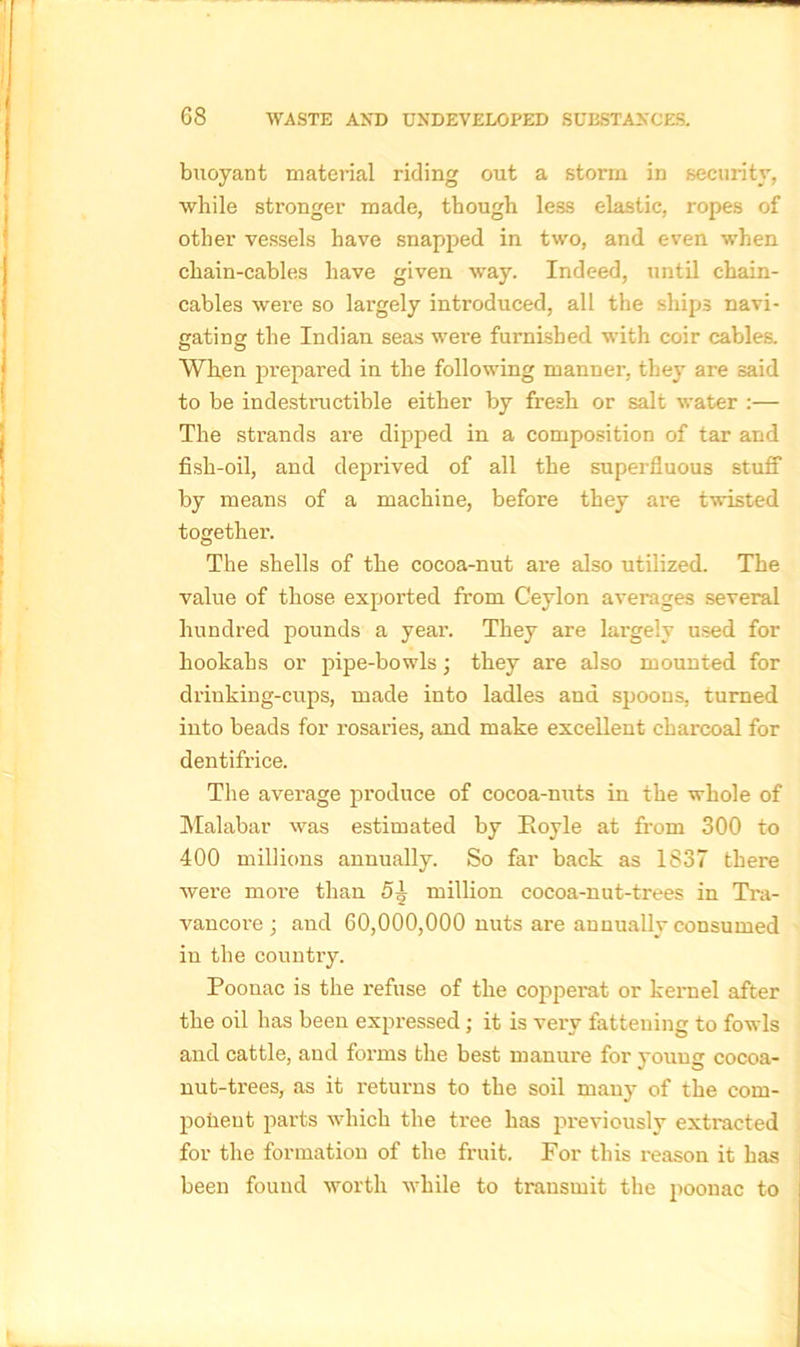 buoyant material riding out a storm in security, while stronger made, though less elastic, ropes of other vessels have snapped in two, and even when chain-cables have given way. Indeed, until chain- cables were so largely introduced, all the ships navi- gating the Indian seas were furnished with coir cables. When prepared in the following manner, they are said to be indestructible either by fresh or salt water :— The strands are dipped in a composition of tar and fish-oil, and deprived of all the superfluous stuff by means of a machine, before they are twisted together. The shells of the cocoa-nut are also utilized. The value of those exported from Ceylon averages several hundred pounds a year. They are largely used for hookahs or pipe-bowls \ they are also mounted for drinking-cups, made into ladles and spoons, turned into beads for rosaries, and make excellent charcoal for dentifrice. The average produce of cocoa-nuts in the whole of Malabar was estimated by Hoyle at from 300 to 400 millions annually. So far back as 1837 there were more than 5}j million cocoa-nut-trees in Tra- vancoi-e ; and 60,000,000 nuts are annually consumed in the country. Poonac is the refuse of the copperat or kernel after the oil has been expressed; it is very fattening to fowls and cattle, and forms the best manure for young cocoa- nut-trees, as it returns to the soil many of the com- ponent parts which the tree has previously extracted for the formation of the fruit. For this reason it has been found worth while to transmit the poonac to