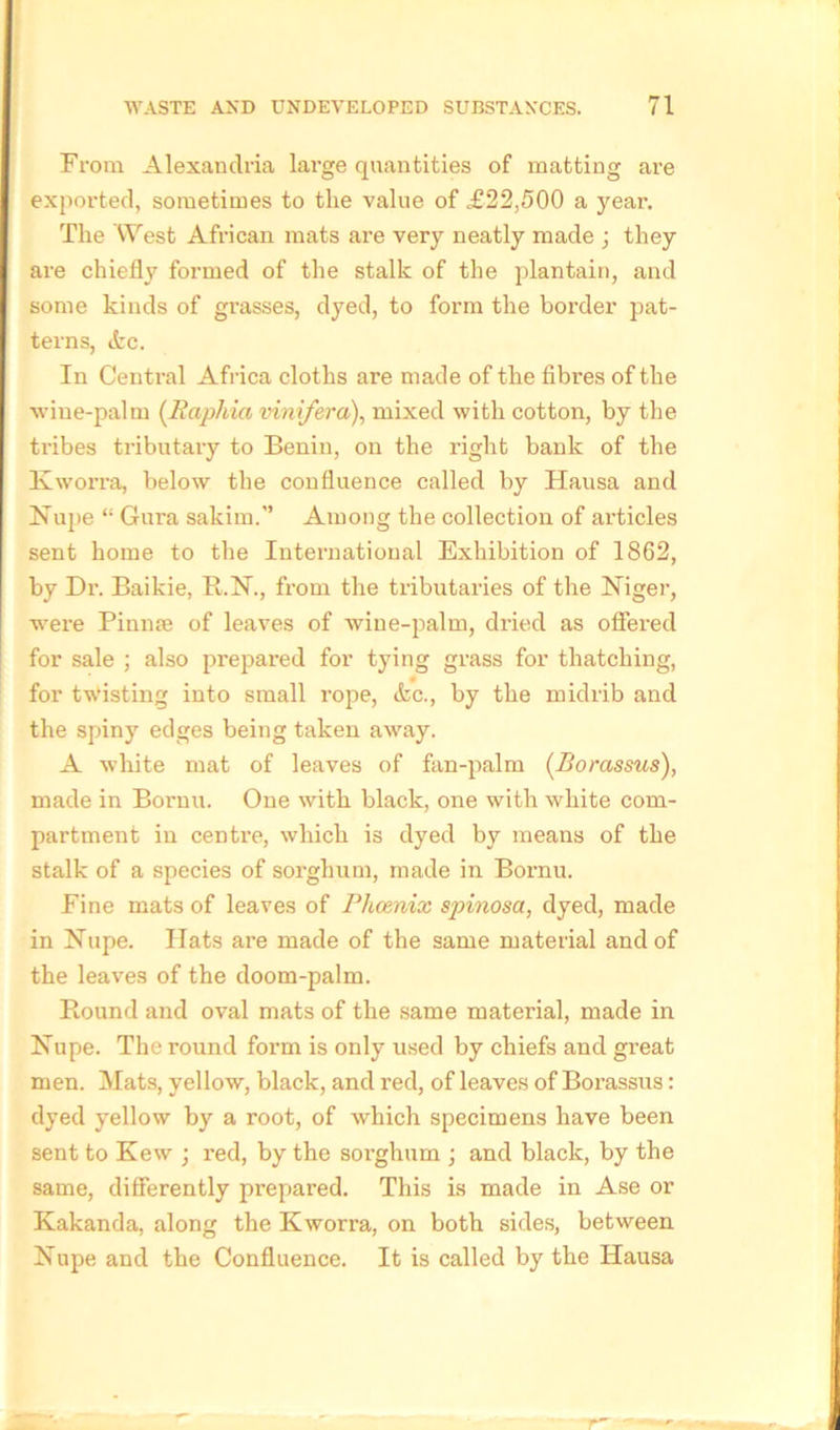 From Alexandria large quantities of matting are exported, sometimes to the value of £22,500 a year. The West African mats are very neatly made ; they are chiefly formed of the stalk of the plantain, and some kinds of grasses, dyed, to form the border pat- terns, (fcc. In Central Africa cloths are made of the fibres of the wine-palm (Raphia vinifera), mixed with cotton, by the ti-ibes tributary to Benin, on the right bank of the lvworra, below the confluence called by Hausa and Nupe “ Gura sakim. Among the collection of articles sent home to the International Exhibition of 1862, by Dr. Baikie, R.N., from the tributaries of the Niger, were Pinnae of leaves of wine-palm, dried as offered for sale ; also prepared for tying grass for thatching, for twisting into small rope, &c., by the midrib and the spiny edges being taken away. A white mat of leaves of fan-palm (.Bomssus), made in Bornu. One with black, one with white com- partment in centi-e, which is dyed by means of the stalk of a species of sorghum, made in Bornu. Fine mats of leaves of Phoenix spinosa, dyed, made in Nupe. Hats are made of the same material and of the leaves of the doom-palm. Round and oval mats of the same material, made in Nupe. The round form is only used by chiefs and great men. Mats, yellow, black, and red, of leaves of Borassus: dyed yellow by a root, of which specimens have been sent to Kew ; red, by the sorghum ; and black, by the same, differently prepared. This is made in Ase or Kakanda, along the Kworra, on both sides, between Nupe and the Confluence. It is called by the Hausa