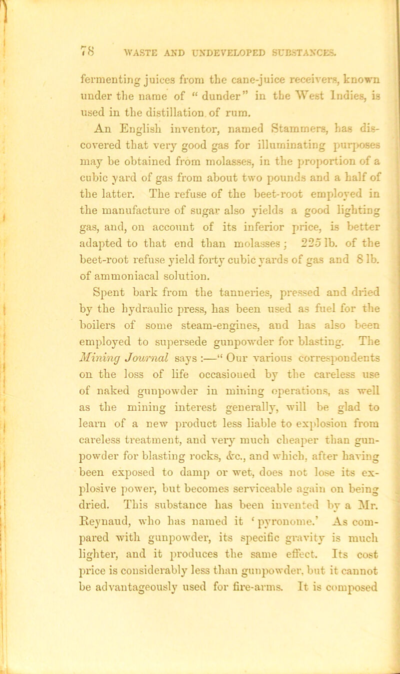 fermenting juices from the cane-juice receivers, known under the name of “ dunder” in the West Indies, is used in the distillation of rum. An English inventor, named Stammers, has dis- covered that very good gas for illuminating purposes may be obtained from molasses, in the proportion of a cubic yard of gas from about two pounds and a half of the latter. The refuse of the beet-root employed in the manufacture of sugar also yields a good lighting gas, and, on account of its inferior price, is better adapted to that end than molasses; 2251b. of the beet-root refuse yield forty cubic yards of gas and 8 lb. of ammoniacal solution. Spent bai’k from the tanneries, pressed and dried by the hydraulic press, has been used as fuel for the boilers of some steam-engines, and has also been employed to supersede gunpowder for blasting. The Mining Journal says :—“ Our various correspondents on the loss of life occasioned by the careless use of naked gunpowder in milling operations, as well as the mining interest generally, will be glad to learn of a new product less liable to explosion from careless treatment, and very much cheaper than gun- powder for blasting rocks, <fcc., and which, after having been exposed to damp or wet, does not lose its ex- plosive power, but becomes serviceable again on being dried. This substance has been invented by a Mr. Reynaud, who has named it ‘ pyronome.’ As com- pared with gunpowder, its specific gravity is much lighter, and it produces the same effect. Its cost price is considerably less than gunpowder, but it cannot be advantageously used for fire-arms. It is comp>osed