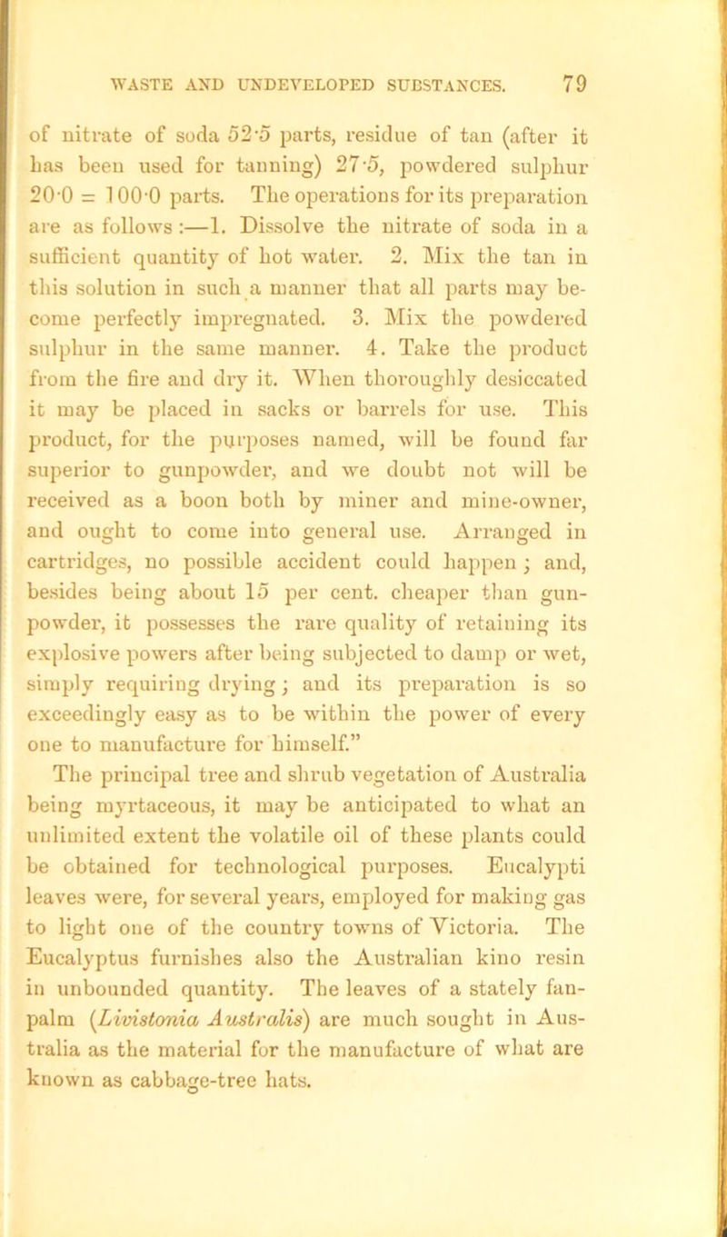 of nitrate of soda 52-5 parts, residue of tan (after it has been used for tanning) 27 5, powdered sulphur 20'0 = 1OOO parts. The operations for its preparation are as follows :—1. Dissolve the nitrate of soda in a sufficient quantity of hot water. 2. Mix the tan in this solution in such a manner that all parts may be- come perfectly impregnated, 3. Mix the powdered sulphur in the same manner. 4. Take the product from the fire and dry it. When thoroughly desiccated it may be placed in sacks or barrels for use. This product, for the purposes named, will be found far superior to gunpowder, and we doubt not will be received as a boon both by miner and mine-owner, and ought to come into general use. Arranged in carti'idges, no possible accident could happen; and, besides being about 15 per cent, cheaper than gun- powder1, it possesses the rare quality of retaining its explosive powers after being subjected to damp or wet, simply requiring drying; and its preparation is so exceedingly easy as to be within the power of every one to manufacture for himself.” The principal tree and shrub vegetation of Australia being myrtaceous, it may be anticipated to what an unlimited extent the volatile oil of these plants could be obtained for technological purposes. Eucalypti leaves were, for several years, employed for making gas to light one of the country towns of Victoria. The Eucalyptus furnishes also the Australian kino resin in unbounded quantity. The leaves of a stately fan- palm (Livistonia Australis) are much sought in Aus- tralia as the material for the manufacture of what are known as cabbage-tree hats.