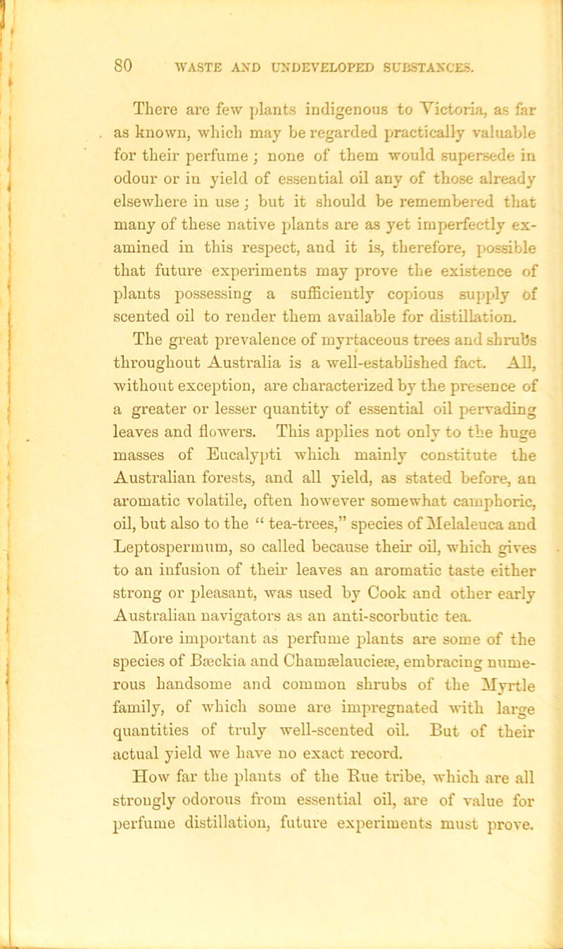 There are few plants indigenous to Victoria, as far as known, which may be regarded practically valuable for their pei’fume ; none of them would supersede in odour or in yield of essential oil any of those already elsewhere in use; but it should be remembered that many of these native plants are as yet imperfectly ex- amined in this respect, and it is, therefore, possible that future experiments may prove the existence of plants possessing a sufficiently copious supply of scented oil to render them available for distillation. The great prevalence of myrtaceous trees and shrubs throughout Australia is a well-established fact. All, without exception, are characterized by the presence of a greater or lesser quantity of essential oil pervading leaves and flowers. This applies not only to the huge masses of Eucalypti which mainly constitute the Australian forests, and all yield, as stated before, an aromatic volatile, often however somewhat camphoric, oil, but also to the “ tea-trees,” species of Melaleuca and Leptospermum, so called because their oil, which gives to an infusion of their leaves an aromatic taste either strong or pleasant, was used by Cook and other early Australian navigators as an anti-scorbutic tea. More important as perfume plants are some of the species of Bseckia and Chamaflauciese, embracing nume- rous handsome and common shrubs of the Myrtle family, of which some are impregnated with large quantities of truly well-scented oil. But of their actual yield we have no exact record. How far the plants of the Rue tribe, which are all strongly odorous from essential oil, are of value for perfume distillation, future experiments must prove.