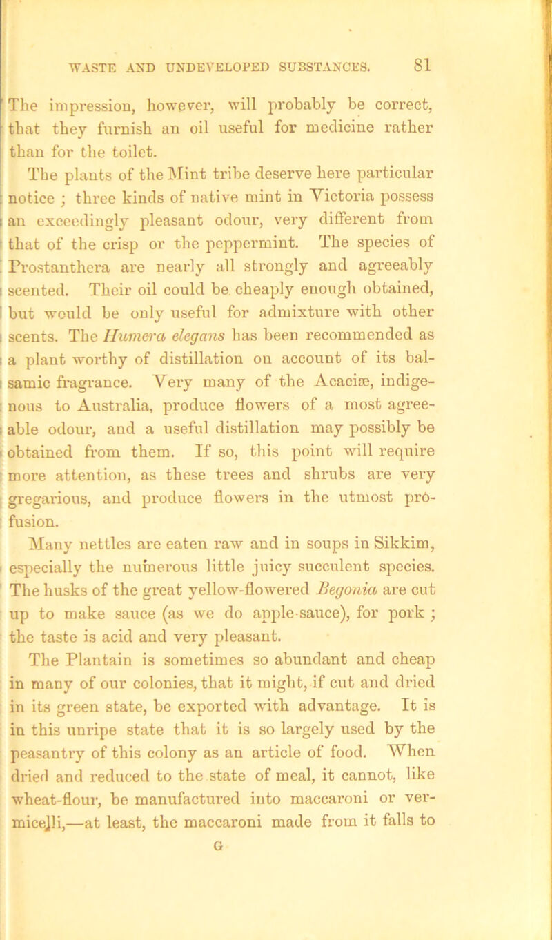 ' The impression, however, will probably be correct, that they furnish an oil useful for medicine rather than for the toilet. The plants of the Mint tribe deserve here particular : notice ; three kinds of native mint in Victoria possess ; an exceedingly pleasant odour, very different from ■ that of the crisp or the peppermint. The species of Prostanthera are nearly all strongly and agreeably i scented. Their oil could be cheaply enough obtained, ' but would be only useful for admixture with other i scents. The Humera elegans has been recommended as i a plant worthy of distillation on account of its bal- : samic fragrance. Very many of the Acacim, indige- nous to Australia, produce flowers of a most agree- ; able odour, and a useful distillation may possibly be obtained from them. If so, this point will require more attention, as these trees and shrubs are very gregarious, and produce flowers in the utmost pre- fusion. Many nettles are eaten raw and in soups in Sikkim, especially the numerous little juicy succulent species. The husks of the great yellow-flowered Begonia are cut up to make sauce (as we do apple sauce), for pork ; the taste is acid and very pleasant. The Plantain is sometimes so abundant and cheap in many of our colonies, that it might, if cut and dried in its green state, be exported Avith advantage. It is in this unripe state that it is so largely used by the peasantry of this colony as an article of food. When dried and reduced to the state of meal, it cannot, like wheat-flour, be manufactured into maccaroni or ver- micelli,—at least, the maccaroni made from it falls to G