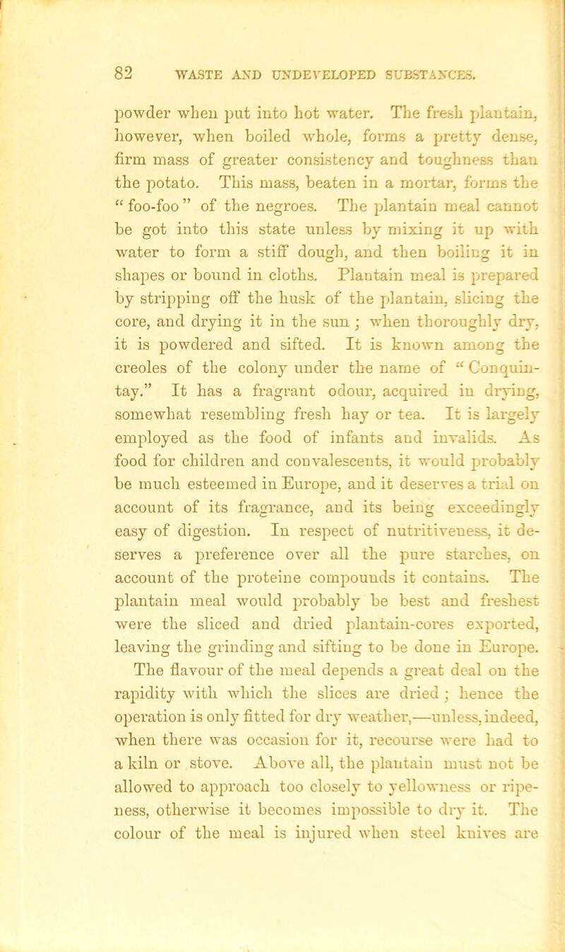 powder when put into hot water. The fresh plantain, however, when boiled whole, forms a pretty dense, firm mass of greater consistency and toughness than the potato. This mass, beaten in a mortar, forms the “ foo-foo ” of the negroes. The plantain meal cannot be got into this state unless by mixing it up with water to form a stiff dough, and then boiling it in shapes or bound in cloths. Plantain meal is prepared by stripping off the husk of the plantain, slicing the core, and drying it in the sun ; when thoroughly dry, it is powdered and sifted. It is known among the creoles of the colony under the name of “ Conquin- tay.” It has a fragrant odour, acquired in drying, somewhat resembling fresh hay or tea. It is largely employed as the food of infants and invalids. As food for children and convalescents, it would probably be much esteemed in Europe, and it deserves a trial on account of its fragrance, and its being exceedingly easy of digestion. In respect of nutritiveuess, it de- serves a preference over all the pure starches, on account of the proteine compounds it contains. The plantain meal would probably be best and freshest were the sliced and dried plantain-cores exported, leaving the grinding and sifting to be done in Europe. The flavour of the meal depends a great deal on the rapidity with which the slices are dried; hence the operation is only fitted for dry weather,—uni ess, indeed, when there was occasion for it, recourse were had to a kiln or stove. Above all, the plantain must not be allowed to approach too closely to yellowness or ripe- ness, otherwise it becomes impossible to dry it. The colour of the meal is injured when steel knives are