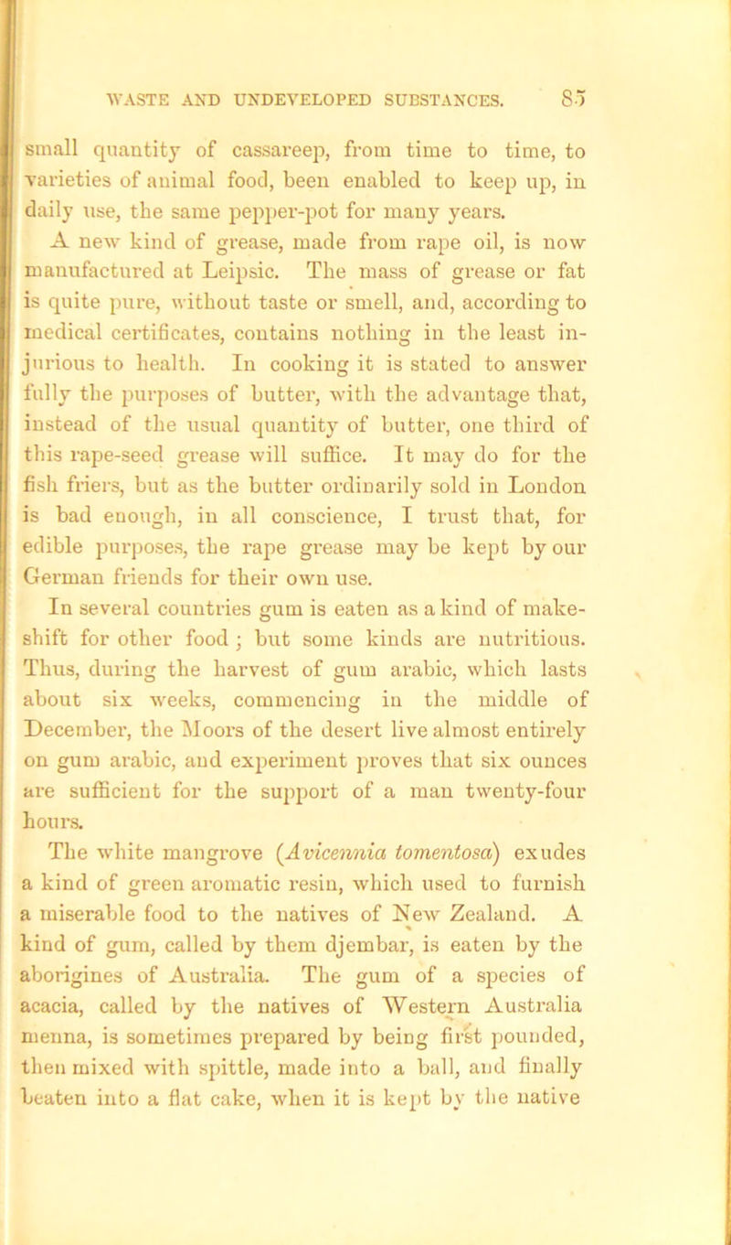 small quantity of cassareep, from time to time, to varieties of animal food, been enabled to keep up, in daily use, the same pepper-pot for many years. A new kind of grease, made from rape oil, is now- manufactured at Leipsic. The mass of grease or fat is quite pure, without taste or smell, and, according to medical certificates, contains nothing in the least in- jurious to health. In cooking it is stated to answer fully the purposes of buttei’, with the advantage that, instead of the usual quantity of butter, one third of this rape-seed grease will suffice. It may do for the fish friers, but as the butter ordinarily sold in London is bad enough, in all conscience, I trust that, for edible purposes, the rape grease may be kept by our German friends for their own use. In several countries gum is eaten as a kind of make- shift for other food ; but some kinds are nutritious. Thus, during the harvest of gum arable, which lasts about six weeks, commencing in the middle of December, the Moors of the desert live almost entirely on gum arabic, and expeilment proves that six ounces are sufficient for the support of a man twenty-four hours. The white mangrove (Avicennia tomentosa) exudes a kind of green aromatic resin, which used to furnish a miserable food to the natives of New Zealand. A kind of gum, called by them djembar, is eaten by the aborigines of Australia. The gum of a species of acacia, called by the natives of Western Australia rnenna, is sometimes prepared by being first pounded, then mixed with spittle, made into a ball, and finally beaten into a flat cake, when it is kept by the native