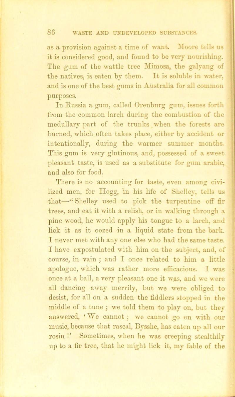 as a provision against a time of want. Moore tells us it is considered good, and found to be very nourishing. The gum of the wattle tree Mimosa, the galyang of the natives, is eaten by them. It is soluble in water, and is one of the best gums in Australia for all common purposes. In Russia a gum, called Orenburg gum, issues forth from the common larch during the combustion of the medullary part of the trunks when the forests are burned, which often takes place, either by accident or intentionally, during the warmer summer months, This gum is very glutinous, and, possessed of a sweet pleasant taste, is used as a substitute for gum arabic, and also for food. There is no accounting for taste, even among civi- lized men, for Hogg, in his life of Shelley, tells us that—“ Shelley used to pick the turpentine off fir trees, and eat it with a relish, or in walking through a pine wood, he would apply his tongue to a larch, and lick it as it oozed in a liquid state from the bark. I never met with any one else who had the same taste. I have expostulated with him on the subject, and, of course, in vain ; and I once related to him a little apologue, which was rather more efficacious. I was once at a ball, a very pleasant one it was, and we were all dancing away merrily, but we were obliged to desist, for all on a sudden the fiddlers stopped in the middle of a tune ; we told them to play on, but they answered, ‘ We cannot : we cannot go on with our music, because that rascal, Bysshe, has eaten up all our rosin !’ Sometimes, when he was creeping stealthily up to a fir tree, that he might lick it, my fable of the