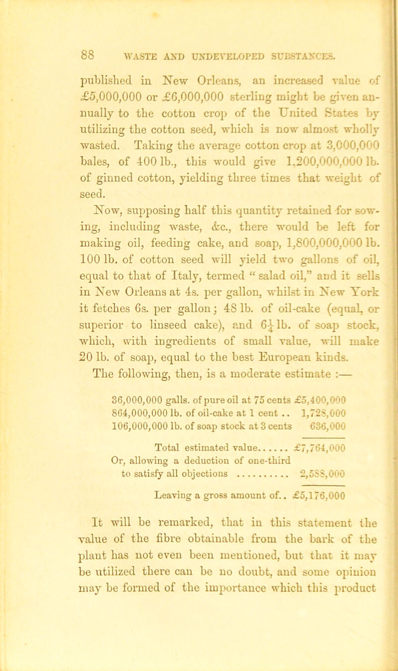 published in New Orleans, an increased value of <£5,000,000 or £6,000,000 sterling might be given an- nually to the cotton crop of the United States by utilizing the cotton seed, which is now almost wholly wasted. Taking the average cotton crop at 3,000,000 bales, of 400 lb., this would give 1.200,000,000 lb. of ginned cotton, yielding three times that weight of seed. Now, supposing half this quantity retained for sow- ing, including waste, &c., there would be left for making oil, feeding cake, and soap, 1,800,000,000 lb. 100 lb. of cotton seed will yield two gallons of oil, equal to that of Italy, termed “ salad oil,” and it sells in New Orleans at 4s. per gallon, whilst in New York it fetches 6s. per gallon; 48 lb. of oil-cake (equal, or superior to linseed cake), and 6^ lb. of soap stock, which, with ingredients of small value, will make 20 lb. of soap, equal to the best European kinds. The following, then, is a moderate estimate :— 36.000. 000 galls, of pure oil at 75 cents £5,400,000 864.000. 000 lb. of oil-cake at 1 cent .. 1,72S,000 106.000. 000 lb. of soap stock at 3 cents 636,000 Total estimated value £7,764,000 Or, allowing a deduction of one-third to satisfy all objections 2,5S8,000 Leaving a gross amount of.. £5,176,000 It will be remarked, that in this statement the value of the fibre obtainable from the bark of the plant has not even been mentioned, but that it may be utilized there can be no doubt, and some opinion may be formed of the importance which this product