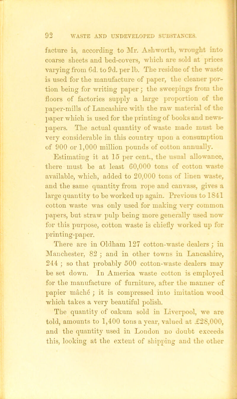 facture is, according to Mr. Ashworth, wrought into coarse sheets and bed-covers, which are sold at prices varying from 6d. to 9d. per lb. The residue of the waste is used for the manufacture of paper, the cleaner por- tion. being for writing paper; the sweepings from the floors of factories supply a large proportion of the paper-mills of Lancashire with the raw material of the paper which is used for the printing of books and news- papers. The actual quantity of waste made must be very considerable in this country upon a consumption of 900 or 1,000 million pounds of cotton annually. Estimating it at 15 per cent., the usual allowance, there must be at least 60,000 tons of cotton waste available, which, added to 20,000 tons of linen waste, and the same quantity from rope and canvass, gives a large quantity to be worked up again. Previous to 1841 cotton waste was only used for making very common papers, but straw pulp being more generally used now for this purpose, cotton waste is chiefly worked up for printing-paper. There are in Oldham 127 cotton-waste dealers; in Manchester, 82 ; and in other towns in Lancashire, 244 ; so that probably 500 cotton-waste dealers may be set down. In America waste cotton is employed for the manufacture of furniture, after the manner of papier mach6 ; it is compressed iuto imitation wood which takes a very beautiful polish. The quantity of oakum sold in Liverpool, we are told, amounts to 1,400 tons a year, valued at .£2S,000, and the quantity used in Loudon no doubt exceeds this, looking at the extent of shipping and the other