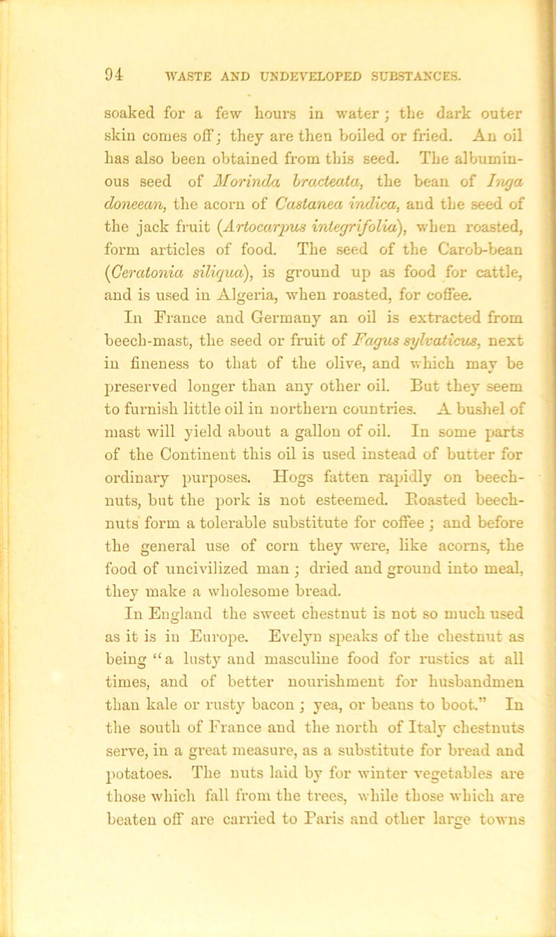 soaked for a few hours in water ; the dark outer skin comes off; they are then boiled or fried. An oil has also been obtained from this seed. The albumin- ous seed of Morinda bracteata, the bean of Inga doneean, the acorn of Castanea indica, and the seed of the jack fruit (Artocarqms integrifolia), when roasted, form articles of food. The seed of the Carob-bean (Geratonia siliqua), is ground up as food for cattle, and is used in Algeria, when roasted, for coffee. In France and Germany an oil is extracted from beech-mast, the seed or fruit of Fagus sylvaticus, next in fineness to that of the olive, and which may be preserved longer than any other oil. But they seem to furnish little oil in northern countries. A bushel of mast will yield about a gallon of oil. In some parts of the Continent this oil is used instead of butter for ordinary purposes. Hogs fatten rapidly on beech- nuts, but the pork is not esteemed. Boasted beech- nuts form a tolerable substitute for coffee ; and before the general use of corn they were, like acorns, the food of uncivilized man ; dried and ground into meal, they make a wholesome bread. In England the sweet chestnut is not so much used as it is in Europe. Evelyn speaks of the chestnut as being “a lusty and masculine food for rustics at all times, and of better nourishment for husbandmen than kale or rusty bacon ; yea, or beans to boot.” In the south of France and the north of Italy chestnuts serve, in a great measure, as a substitute for bread and potatoes. The nuts laid by for winter vegetables are those which fall from the trees, while those which are beaten off are carried to Paris and other large towns