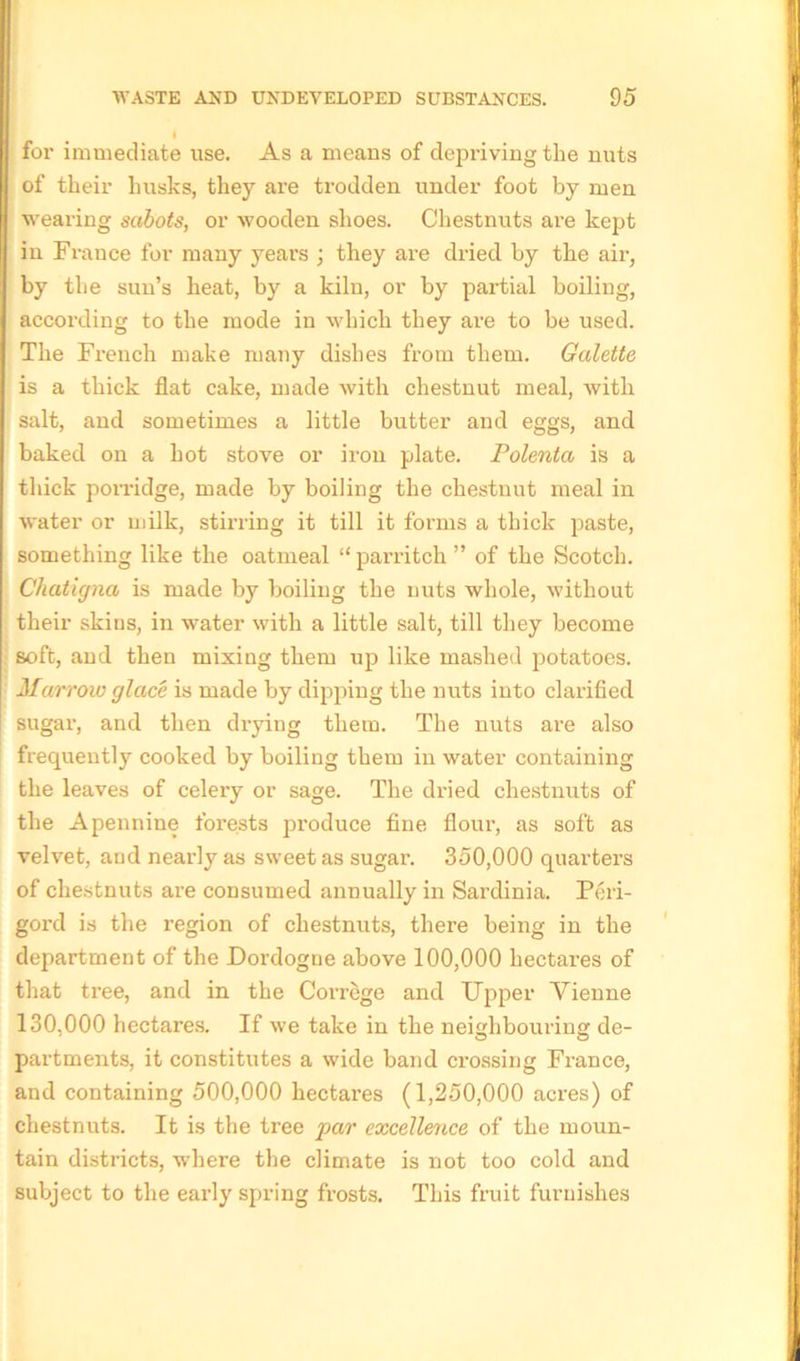 for immediate use. As a means of depriving the nuts of their husks, they are trodden under foot by men wearing sabots, or wooden shoes. Chestnuts are kept in France for many years ; they are dried by the air, by the sun’s heat, by a kiln, or by partial boiling, according to the mode in which they are to be used. The French make many dishes from them. Galette is a thick flat cake, made with chestnut meal, with salt, and sometimes a little butter and eggs, and baked on a hot stove or iron plate. Polenta is a thick porridge, made by boiling the chestnut meal in water or milk, stirring it till it forms a thick paste, something like the oatmeal “ parritch ” of the Scotch. Chatigna is made by boiling the nuts whole, without their skins, in water with a little salt, till they become soft, and then mixing them up like mashed potatoes. Marrow glace is made by dipping the nuts into clarified sugar, and then drying them. The nuts are also frequently cooked by boiling them in water containing the leaves of celery or sage. The dried chestnuts of the Apennine forests produce fine flour, as soft as velvet, and nearly as sweet as sugar. 350,000 quarters of chestnuts are consumed annually in Sardinia. Peri- gord is the region of chestnuts, there being in the department of the Dordogue above 100,000 hectares of that tree, and in the Correge and Upper Vienne 130,000 hectares. If we take in the neighbouring de- partments, it constitutes a wide band crossing France, and containing 500,000 hectares (1,250,000 acres) of chestnuts. It is the tree par excellence of the moun- tain districts, where the climate is not too cold and subject to the early spring frosts. This fruit furnishes