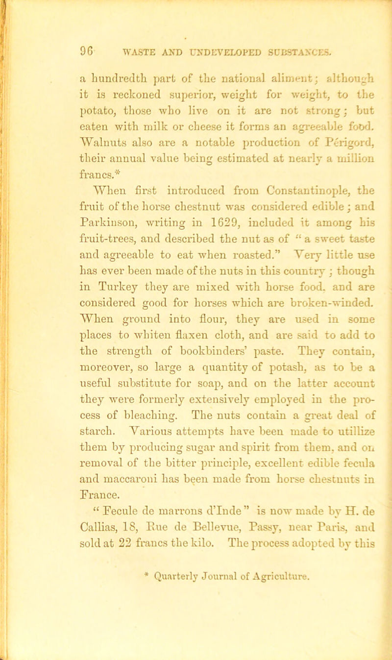 a hundredth part of the national aliment; although it is reckoned superior, weight for weight, to the potato, those who live on it are not strong; but eaten with milk or cheese it forms an agreeable food. Walnuts also are a notable production of Perigord, their annual value being estimated at nearly a million francs.* When first introduced from Constantinople, the fruit of the horse chestnut was considered edible ; and Parkinson, writing in 1629, included it among his fruit-trees, and described the nut as of “ a sweet taste and agreeable to eat when roasted.” Very little use has ever been made of the nuts in this country : though in Turkey they are mixed with horse food, and are considered good for horses which are broken-winded. When ground into flour, they are used in some places to whiten flaxen cloth, and are said to add to the strength of bookbinders’ paste. They contain, moreover, so large a quantity of potash, as to be a useful substitute for soap, and on the latter account they were formerly extensively employed in the pro- cess of bleaching. The nuts contain a great deal of starch. Various attempts have been made to utillize them by producing sugar and spirit from them, and on i-emoval of the bitter principle, excellent edible fecula and maccaroni has been made from horse chestnuts in France. “ Fecule de marrons d’lnde” is now made by H. de Callias, 18, Piue de Bellevue, Passy, near Paris, and sold at 22 francs the kilo. The process adopted by this Quarterly Journal of Agriculture.