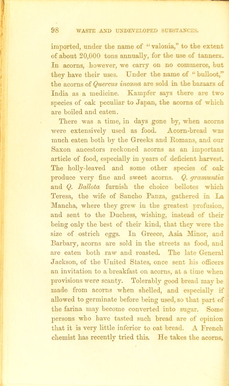 imported, under the name of “ valonia,” to the extent of about 20,000 tons annually, for the use of tanners. In acorns, however, we carry on no commerce, but they have their uses. Under the name of “bulloot,” the acorns of Quercus ineana are sold in the bazaars of India as a medicine. Kampfer says there are two species of oak peculiar to Japan, the acorns of which are boiled and eaten. There was a time, in days gone by, when acorns were extensively used as food. Acom-bread was much eaten both by the Greeks and Romans, and our Saxon ancestors reckoned acorns as an important article of food, especially in years of deficient harvest. The holly-leaved and some other species of oak produce very fine and sweet acorns. Q. grarnurdia and Q. Ballota furnish the choice bellotes which Teresa, the wife of Sancho Panza, gathered in La Mancha, where they grew iu the greatest profusion, and sent to the Duchess, wishing, instead of their being only the best of their kind, that they were the size of ostrich eggs. In Greece, Asia Minor, and Barbary, acorns are sold in the streets as food, and are eaten both raw and roasted. The late General Jackson, of the United States, once sent his officers an invitation to a breakfast on acorns, at a time when provisions were scanty. Tolerably good bread may be made from acorns when shelled, and especially if allowed to germinate before being used, so that part of the farina may become converted into sugar. Some persons who have tasted such bread are of opinion that it is very little inferior to oat bread. A French chemist has recently tried this. He takes the acorns,