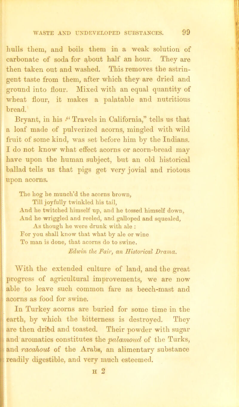 hulls them, and boils them in a weak solution of carbonate of soda for about half an hour. They are then taken out and washed. This removes the astrin- gent taste from them, after which they are dried and ground into flour. Mixed with an equal quantity of wheat flour, it makes a palatable and nutritious bread. Bryant, in his ■“ Travels in California,” tells us that a loaf made of pulverized acorns, mingled with wild fruit of some kind, was set before him by the Indians. I do not know what effect acorns or acorn-bread may have upon the human subject, but an old historical ballad tells us that pigs get very jovial and riotous upon acorns. The hog he munch’d the acorns brown, Till joyfully twinkled his tail, And he twitched himself up, and he tossed himself down, And he wriggled and reeled, and galloped and squealed, As though he were drunk with ale : For you shall know that what by ale or wine To man is done, that acorns do to swine. Edwin the Fair, an Historical Drama. With the extended culture of land, and the great progress of agricultural improvements, we are now i able to leave such common fare as beech-mast and acorns as food for swine. In Turkey acorns are buried for some time in the earth, by which the bitterness is destroyed. They are then dribd and toasted. Their powder with sugar and aromatics constitutes the palamoucl of the Turks, and racdkout of the Arabs, an alimentary substance readily digestible, and very much esteemed. H 2