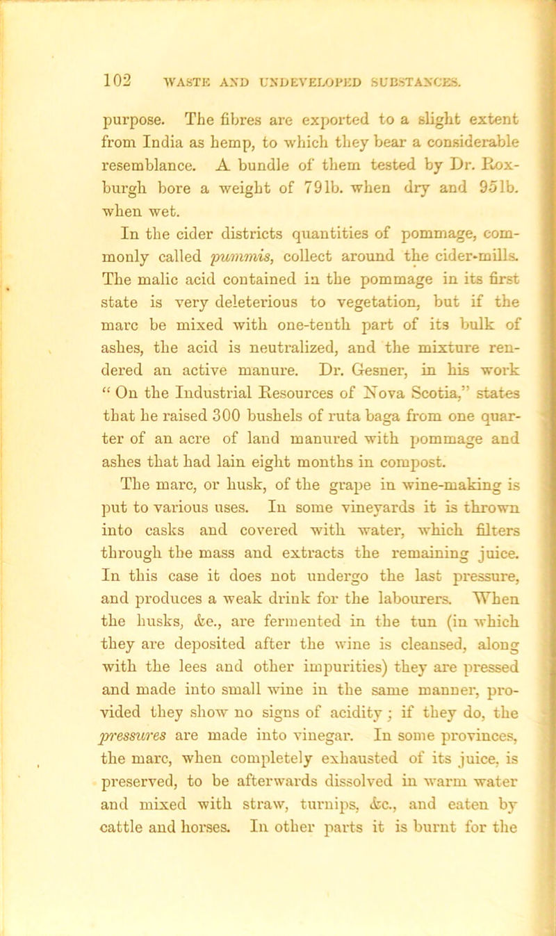 purpose. The fibres are exported to a slight extent from India as hemp, to which they bear a considerable resemblance. A bundle of them tested by Dr. Rox- burgh bore a weight of 791b. when dry and 951b. when wet. In the cider districts quantities of pommage, com- monly called pummis, collect around the cider-mills. The malic acid contained in the pommage in its first state is very deleterious to vegetation, but if the marc be mixed with one-tenth part of it3 bulk of ashes, the acid is neutralized, and the mixture ren- dered an active manure. Di\ Gesner, in his work “ On the Industrial Resources of Nova Scotia,” states that he raised 300 bushels of ruta baga from one quar- ter of an acre of land manured with pommage and ashes that had lain eight months in compost. The marc, or husk, of the grape in wine-making is put to various uses. In some vineyards it is thrown into casks and covered with water, which filters through the mass and extracts the remaining juice. In this case it does not undergo the last pressure, and produces a weak drink for the labourers. When the husks, &e., are fermented in the tun (in which they are deposited after the wine is cleansed, along with the lees and other impurities) they are pressed and made into small wine in the same manner, pro- vided they show no signs of acidity ; if they do, the pressures are made into vinegar. In some provinces, the marc, when completely exhausted of its juice, is preserved, to be afterwards dissolved in warm water and mixed with straw, turnips, <fcc., and eaten by cattle and horses. In other parts it is burnt for the