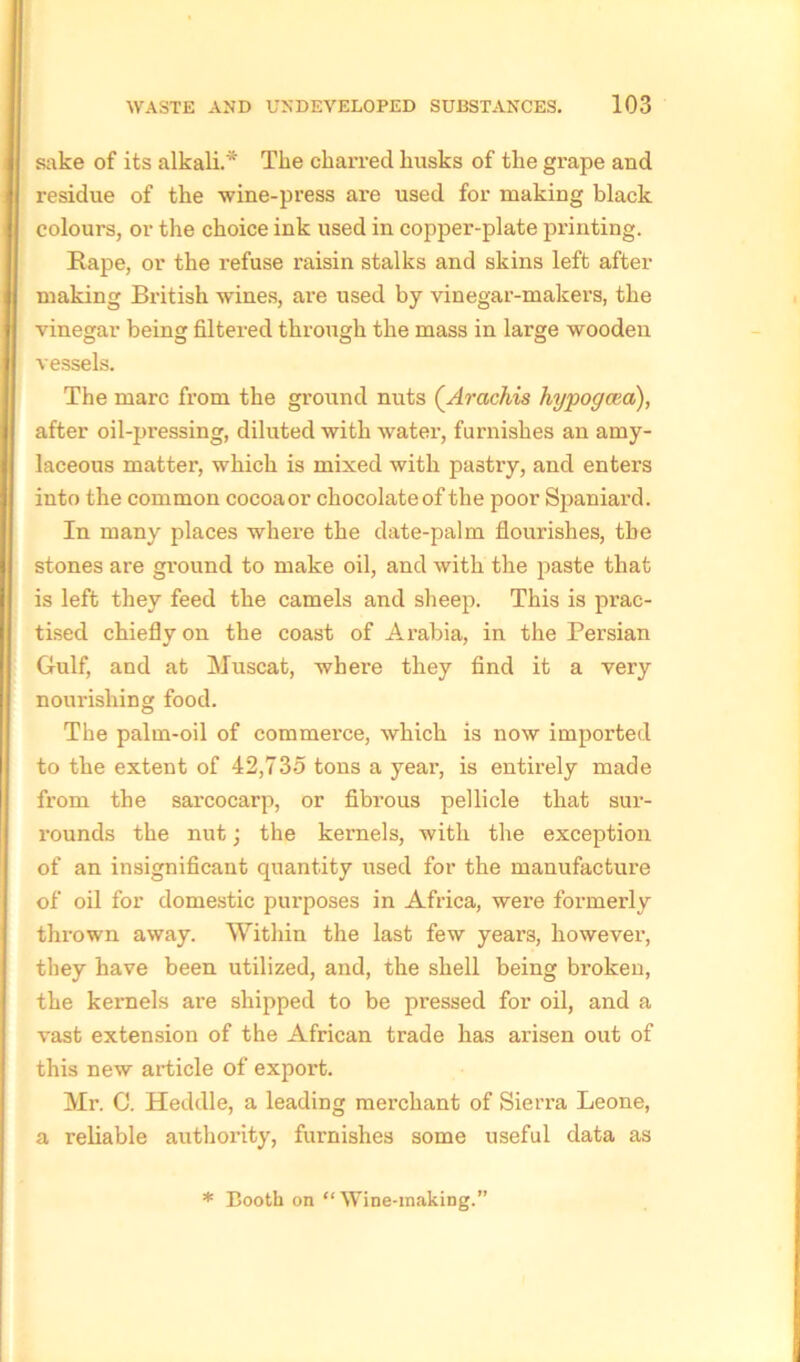 sake of its alkali.* The charred husks of the grape and residue of the wine-press are used for making black colours, or the choice ink used in copper-plate printing. Rape, or the refuse raisin stalks and skins left after making British wines, are used by vinegar-makers, the vinegar being filtered through the mass in large wooden vessels. The marc from the ground nuts (Arachis hypogcea), after oil-pressing, diluted with water, furnishes an amy- laceous matter, which is mixed with pastry, and enters into the common cocoaor chocolateof the poor Spaniard. In many places where the date-palm flourishes, the stones are ground to make oil, and with the paste that is left they feed the camels and sheep. This is prac- tised chiefly on the coast of Arabia, in the Persian Gulf, and at Muscat, where they find it a very nourishing food. The palm-oil of commerce, which is now imported to the extent of 42,735 tons a year, is entirely made from the sarcocarp, or fibrous pellicle that sur- rounds the nut; the kernels, with the exception of an insignificant quantity used for the manufacture of oil for domestic purposes in Africa, were formerly thrown away. Within the last few years, however, they have been utilized, and, the shell being broken, the kernels are shipped to be pressed for oil, and a vast extension of the African trade has arisen out of this new article of export. Mr. C. Heddle, a leading merchant of Sierra Leone, a reliable authority, furnishes some useful data as * Booth on “Wine-making.”