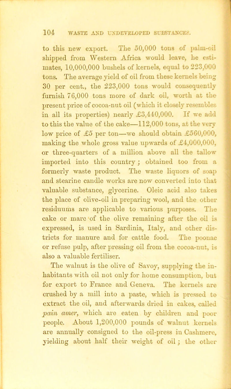 to this new export. The 50,000 tons of palm-oil shipped from Western Africa would leave, he esti- mates, 10,000,000 bushels of kernels, equal to 223,000 tons. The average yield of oil from these kernels being 30 per cent., the 223,000 tons would consequently furnish 76,000 tons more of dark oil, worth at the present price of cocoa-nut oil (which it closely resembles in all its properties) nearly £3,440,000. If we add to this the value of the cake—112,000 tons, at the very low price of £5 per ton—we should obtain £560,000, making the whole gross value upwards of £4,000,000, or three-quarters of a million above all the tallow imported into this country; obtained too from a formerly waste product. The waste liquors of soap and stearine candle works are now converted into that valuable substance, glycerine. Oleic acid also takes the place of olive-oil in preparing wool, and the other residuums are applicable to various purposes. The cake or marc of the olive remaining after the oil is expressed, is used in Sardinia, Italy, and other dis- tricts for manure and for cattle food. The poonac or refuse pulp, after pressing oil from the cocoa-nut, is also a valuable fertiliser. The walnut is the olive of Savoy, supplying the in- habitants with oil not only for home consumption, but for export to France and Geneva. The kernels are crushed by a mill into a paste, which is pressed to extract the oil, and afterwards dried in cakes, called pain ainer, which are eaten by children and poor people. About 1,200,000 pounds of waluut kernels are annually consigned to the oil-press in Cashmere, yielding about half their weight of oil; the other